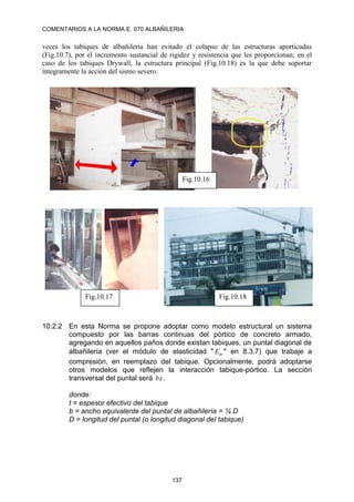 COMENTARIOS A LA NORMA E. 070 ALBAÑILERIA
137
veces los tabiques de albañilería han evitado el colapso de las estructuras aporticadas
(Fig.10.7), por el incremento sustancial de rigidez y resistencia que les proporcionan; en el
caso de los tabiques Drywall, la estructura principal (Fig.10.18) es la que debe soportar
íntegramente la acción del sismo severo.
10.2.2 En esta Norma se propone adoptar como modelo estructural un sistema
compuesto por las barras continuas del pórtico de concreto armado,
agregando en aquellos paños donde existan tabiques, un puntal diagonal de
albañilería (ver el módulo de elasticidad " m
E " en 8.3.7) que trabaje a
compresión, en reemplazo del tabique. Opcionalmente, podrá adoptarse
otros modelos que reflejen la interacción tabique-pórtico. La sección
transversal del puntal será t
b. .
donde:
t = espesor efectivo del tabique
b = ancho equivalente del puntal de albañilería = ¼ D
D = longitud del puntal (o longitud diagonal del tabique)
Fig.10.16
Fig.10.17 Fig.10.18
 