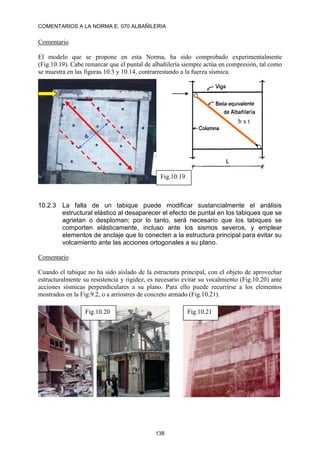 COMENTARIOS A LA NORMA E. 070 ALBAÑILERIA
138
Comentario
El modelo que se propone en esta Norma, ha sido comprobado experimentalmente
(Fig.10.19). Cabe remarcar que el puntal de albañilería siempre actúa en compresión, tal como
se muestra en las figuras 10.3 y 10.14, contrarrestando a la fuerza sísmica.
10.2.3 La falla de un tabique puede modificar sustancialmente el análisis
estructural elástico al desaparecer el efecto de puntal en los tabiques que se
agrietan o desploman; por lo tanto, será necesario que los tabiques se
comporten elásticamente, incluso ante los sismos severos, y emplear
elementos de anclaje que lo conecten a la estructura principal para evitar su
volcamiento ante las acciones ortogonales a su plano.
Comentario
Cuando el tabique no ha sido aislado de la estructura principal, con el objeto de aprovechar
estructuralmente su resistencia y rigidez, es necesario evitar su vocalmiento (Fig.10.20) ante
acciones sísmicas perpendiculares a su plano. Para ello puede recurrirse a los elementos
mostrados en la Fig.9.2, o a arriostres de concreto armado (Fig.10.21).
Fig.10.20 Fig.10.21
b x t
b
Fig.10.19
 