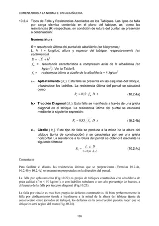 COMENTARIOS A LA NORMA E. 070 ALBAÑILERIA
139
10.2.4 Tipos de Falla y Resistencias Asociadas en los Tabiques. Los tipos de falla
por carga sísmica contenida en el plano del tabique, así como las
resistencias (R) respectivas, en condición de rotura del puntal, se presentan
a continuación:
Nomenclatura
R = resistencia última del puntal de albañilería (en kilogramos)
L, h, t = longitud, altura y espesor del tabique, respectivamente (en
centímetros)
2
2
h
L
D 

´
m
f = resistencia característica a compresión axial de la albañilería (en
kg/cm2
). Ver la Tabla 9.
s
f = resistencia última a cizalle de la albañilería = 4 kg/cm2
a.- Aplastamiento ( c
R ). Esta falla se presenta en las esquinas del tabique,
triturándose los ladrillos. La resistencia última del puntal se calculará
como:
t
D
f
R m
c .
12
,
0 ´
 (10.2.4a)
b.- Tracción Diagonal ( t
R ). Esta falla se manifiesta a través de una grieta
diagonal en el tabique. La resistencia última del puntal se calculará
mediante la siguiente expresión:
t
D
f
R m
t .
85
,
0 ´
 (10.2.4b)
c.- Cizalle ( s
R ). Este tipo de falla se produce a la mitad de la altura del
tabique (junta de construcción) y se caracteriza por ser una grieta
horizontal. La resistencia a la rotura del puntal se obtendrá mediante la
siguiente fórmula:
L
h
D
t
f
R s
s
4
,
0
1
.
.

 (10.2.4c)
Comentario
Para facilitar el diseño, las resistencias últimas que se proporcionan (fórmulas 10.2.4a,
10.2.4b y 10.2.4c) se encuentran proyectadas en la dirección del puntal.
La falla por aplastamiento (Fig.10.22) es propia de tabiques construidos con albañilería de
poca calidad (f´m < 50 kg/cm2
), o con ladrillos tubulares o con alto porcentaje de huecos, a
diferencia de la falla por tracción diagonal (Fig.10.23).
La falla por cizalle es mas bien propia de defectos constructivos. Si bien preferentemente la
falla por deslizamiento tiende a localizarse a la mitad de la altura del tabique (junta de
construcción entre jornadas de trabajo), los defectos en la construcción pueden hacer que se
ubique en otra región del muro (Fig.10.24).
 