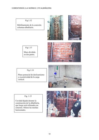 COMENTARIOS A LA NORMA E. 070 ALBAÑILERIA
14
Fig.1.12
Debilitamiento de la conexión
columna-albañilería.
Fig.1.13
Muro dividido
en dos partes.
Fig.1.14
Plano potencial de deslizamiento
y excentricidad de la carga
vertical.
Fig. 1.15
Cavidad dejada durante la
construcción de la albañilería,
que luego será rellenada con
concreto. Nótese las mechas
horizontales.
 
