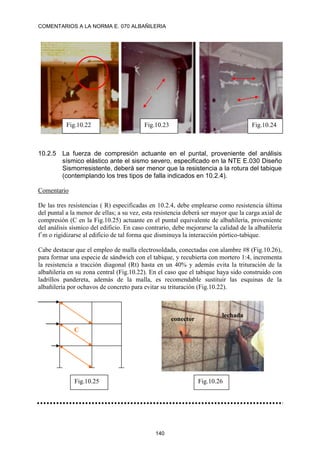 COMENTARIOS A LA NORMA E. 070 ALBAÑILERIA
140
10.2.5 La fuerza de compresión actuante en el puntal, proveniente del análisis
sísmico elástico ante el sismo severo, especificado en la NTE E.030 Diseño
Sismorresistente, deberá ser menor que la resistencia a la rotura del tabique
(contemplando los tres tipos de falla indicados en 10.2.4).
Comentario
De las tres resistencias ( R) especificadas en 10.2.4, debe emplearse como resistencia última
del puntal a la menor de ellas; a su vez, esta resistencia deberá ser mayor que la carga axial de
compresión (C en la Fig.10.25) actuante en el puntal equivalente de albañilería, proveniente
del análisis sísmico del edificio. En caso contrario, debe mejorarse la calidad de la albañilería
f´m o rigidizarse al edificio de tal forma que disminuya la interacción pórtico-tabique.
Cabe destacar que el empleo de malla electrosoldada, conectadas con alambre #8 (Fig.10.26),
para formar una especie de sándwich con el tabique, y recubierta con mortero 1:4, incrementa
la resistencia a tracción diagonal (Rt) hasta en un 40% y además evita la trituración de la
albañilería en su zona central (Fig.10.22). En el caso que el tabique haya sido construido con
ladrillos pandereta, además de la malla, es recomendable sustituir las esquinas de la
albañilería por ochavos de concreto para evitar su trituración (Fig.10.22).
Fig.10.22 Fig.10.23 Fig.10.24
C
Fig.10.25 Fig.10.26
conector
lechada
 