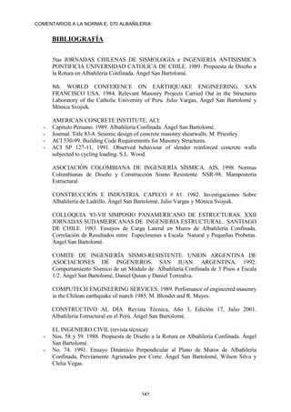 COMENTARIOS A LA NORMA E. 070 ALBAÑILERIA
141
BIBLIOGRAFÍA
5tas JORNADAS CHILENAS DE SISMOLOGIA e INGENIERIA ANTISISMICA
PONTIFICIA UNIVERSIDAD CATOLICA DE CHILE. 1989. Propuesta de Diseño a
la Rotura en Albañilería Confinada. Ángel San Bartolomé.
8th. WORLD CONFERENCE ON EARTHQUAKE ENGINEERING. SAN
FRANCISCO USA. 1984. Relevant Masonry Projects Carried Out in the Structures
Laboratory of the Catholic University of Peru. Julio Vargas, Ángel San Bartolomé y
Mónica Svojsik.
AMERICAN CONCRETE INSTITUTE. ACI:
- Capítulo Peruano. 1989. Albañilería Confinada. Ángel San Bartolomé.
- Journal. Title 83-8. Seismic design of concrete masonry shearwalls. M. Priestley.
- ACI 530-99. Building Code Requirements for Masonry Structures.
- ACI SP 127-11, 1991. Observed behaviour of slender reinforced concrete walls
subjected to cycling loading. S.L. Wood.
ASOCIACIÓN COLOMBIANA DE INGENIERÍA SÍSMICA. AIS, 1998. Normas
Colombianas de Diseño y Construcción Sismo Resistente. NSR-98. Mampostería
Estructural.
CONSTRUCCIÓN E INDUSTRIA. CAPECO # 61. 1982. Investigaciones Sobre
Albañilería de Ladrillo. Ángel San Bartolomé, Julio Vargas y Mónica Svojsik.
COLLOQUIA '83-VII SIMPOSIO PANAMERICANO DE ESTRUCTURAS. XXII
JORNADAS SUDAMERICANAS DE INGENIERIA ESTRUCTURAL. SANTIAGO
DE CHILE. 1983. Ensayos de Carga Lateral en Muros de Albañilería Confinada.
Correlación de Resultados entre Especímenes a Escala Natural y Pequeñas Probetas.
Ángel San Bartolomé.
COMITE DE INGENIERÍA SISMO-RESISTENTE. UNION ARGENTINA DE
ASOCIACIONES DE INGENIEROS. SAN JUAN. ARGENTINA. 1992:
Comportamiento Sísmico de un Módulo de Albañilería Confinada de 3 Pisos a Escala
1/2. Ángel San Bartolomé, Daniel Quiun y Daniel Torrealva.
COMPUTECH ENGINEERING SERVICES, 1989. Perfomance of engineered masonry
in the Chilean earthquake of march 1985. M. Blondet and R. Mayes.
CONSTRUCTIVO AL DÍA. Revista Técnica, Año 3, Edición 17, Julio 2001.
Albañilería Estructural en el Perú. Ángel San Bartolomé.
EL INGENIERO CIVIL (revista técnica):
- Nos. 58 y 59. 1988. Propuesta de Diseño a la Rotura en Albañilería Confinada. Ángel
San Bartolomé.
- No. 74. 1991. Ensayo Dinámico Perpendicular al Plano de Muros de Albañilería
Confinada, Previamente Agrietados por Corte. Ángel San Bartolomé, Wilson Silva y
Clelia Vegas.
 