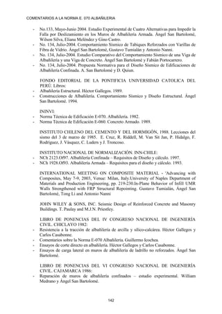 COMENTARIOS A LA NORMA E. 070 ALBAÑILERIA
142
- No.133, Mayo-Junio 2004. Estudio Experimental de Cuatro Alternativas para Impedir la
Falla por Deslizamiento en los Muros de Albañilería Armada. Ángel San Bartolomé,
Wilson Silva, Eliana Meléndez y Gino Castro.
- No. 134, Julio-2004. Comportamiento Sísmico de Tabiques Reforzados con Varillas de
Fibra de Vidrio. Ángel San Bartolomé, Gustavo Tumialán y Antonio Nanni.
- No. 134, Julio-2004. Estudio Comparativo del Comportamiento Sísmico de una Viga de
Albañilería y una Viga de Concreto. Ángel San Bartolomé y Fabián Portocarrero.
- No. 134, Julio-2004. Propuesta Normativa para el Diseño Sísmico de Edificaciones de
Albañilería Confinada. A. San Bartolomé y D. Quiun.
FONDO EDITORIAL DE LA PONTIFICIA UNIVERSIDAD CATOLICA DEL
PERÚ. Libros:
- Albañilería Estructural. Héctor Gallegos. 1989.
- Construcciones de Albañilería. Comportamiento Sísmico y Diseño Estructural. Ángel
San Bartolomé. 1994.
ININVI:
- Norma Técnica de Edificación E-070. Albañilería. 1982.
- Norma Técnica de Edificación E-060. Concreto Armado. 1989.
INSTITUTO CHILENO DEL CEMENTO Y DEL HORMIGÓN, 1988. Lecciones del
sismo del 3 de marzo de 1985. E. Cruz, R. Riddell, M. Van Sit Jan, P. Hidalgo, F.
Rodríguez, J. Vásquez, C. Luders y J. Troncoso.
INSTITUTO NACIONAL DE NORMALIZACIÓN. INN-CHILE:
- NCh 2123.Of97. Albañilería Confinada – Requisitos de Diseño y cálculo. 1997.
- NCh 1928.Of93. Albañilería Armada – Requisitos para el diseño y cálculo. 1993.
INTERNATIONAL MEETING ON COMPOSITE MATERIAL - 'Advancing with
Composites, May 7-9, 2003, Venue: Milan, Italy.University of Naples Department of
Materials and Production Engineering, pp. 219-230.In-Plane Behavior of Infill UMR
Walls Strengthened with FRP Structural Repointing. Gustavo Tumialán, Ángel San
Bartolomé, Tong Li and Antonio Nanni
JOHN WILEY & SONS, INC. Seismic Design of Reinforced Concrete and Masonry
Buildings. T. Paulay and M.J.N. Priestley.
LIBRO DE PONENCIAS DEL IV CONGRESO NACIONAL DE INGENIERÍA
CIVIL. CHICLAYO 1982:
- Resistencia a la tracción de albañilería de arcilla y sílico-calcárea. Héctor Gallegos y
Carlos Casabonne.
- Comentarios sobre la Norma E-070 Albañilería. Guillermo Icochea.
- Ensayos de corte directo en albañilería. Héctor Gallegos y Carlos Casabonne.
- Ensayos de carga lateral en muros de albañilería de ladrillo no reforzados. Ángel San
Bartolomé.
LIBRO DE PONENCIAS DEL VI CONGRESO NACIONAL DE INGENIERÍA
CIVIL. CAJAMARCA 1986:
- Reparación de muros de albañilería confinados – estudio experimental. William
Medrano y Ángel San Bartolomé.
 