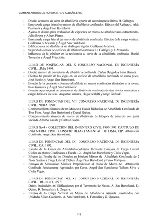 COMENTARIOS A LA NORMA E. 070 ALBAÑILERIA
143
- Diseño de muros de corte de albañilería a partir de su resistencia última. H. Gallegos
- Ensayos de carga lateral en muros de albañilería confinados. Efectos del Refuerzo. Aldo
Pastorutti y Ángel San Bartolomé.
- Ayuda de diseño para evaluación de espesores de muros de albañilería no estructurales.
Julio Rivera y Albert Pierre.
- Ensayos de carga lateral en muros de albañilería confinada. Efectos de la carga vertical.
Guillermo Echevarria y Ángel San Bartolomé.
- Edificaciones de albañilería sin diafragma rígido. Guillermo Icochea.
- Seguridad sísmica de edificios de albañilería armada. H. Gallegos y J. Avensaño.
- Influencia de la esbeltez en la resistencia al corte de la albañilería confinada. Daniel
Torrealva y Ángel Macciotta.
LIBRO DE PONENCIAS DEL X CONGRESO NACIONAL DE INGENIERÍA
CIVIL. LIMA 1994:
- Diseño sísmico de estructuras de albañilería confinada. Carlos Delgado y Juan Bariola.
- Efectos del peralte de las vigas en un edificio de albañilería confinada de cinco pisos.
José Bustíos y Ángel San Bartolomé.
- Estudio de la conexión columna-albañilería en muros confinados diseñados a la rotura.
Italo Gonzáles y Ángel San Bartolomé.
- Estudio experimental de estructuras de albañilería confinada de dos niveles sometidas a
cargas laterales cíclicas. Augusto Gamarra, Hugo Scaletti y Jorge Gallardo.
LIBRO DE PONENCIAS DEL VIII CONGRESO NACIONAL DE INGENIERÍA
CIVIL. PIURA 1990:
- Comportamiento Sísmico de un Modelo a Escala Reducida de Albañilería Confinada de
Tres Pisos. Ángel San Bartolomé y Daniel Quiun.
- Comportamiento sísmico de muros de albañilería de bloques de concreto con junta
vaciada. Alberto Zavala y Carlos Cuadra.
LIBRO No.4 - COLECCION DEL INGENIERO CIVIL 1990-1991. CAPITULO DE
INGENIERIA CIVIL. CONSEJO DEPARTAMENTAL DE LIMA, CIP. Albañilería
Confinada. Ángel San Bartolomé.
LIBRO DE PONENCIAS DEL IX CONGRESO NACIONAL DE INGENIERIA
CIVIL. ICA, 1992:
- Estudio de la Conexión Albañilería-Columna Mediante Ensayos de Carga Lateral
Cíclica en Muros Confinados a Escala 1/2. Ángel San Bartolomé y Clelia Vegas.
- Efectos del Peralte de los Dinteles en Pórticos Mixtos de Albañilería Confinada de 2
Pisos Sujetos a Carga Lateral Cíclica. Ángel San Bartolomé y Enzo Martijena.
- Ensayos de Simulación Sísmica Perpendicular al Plano de Muros de Albañilería
Confinada Previamente Agrietados por Corte. Ángel San Bartolomé, Wilson Silva y
Clelia Vegas.
LIBRO DE PONENCIAS DEL XI CONGRESO NACIONAL DE INGENIERÍA
CIVIL. TRUJILLO, 1997:
- Daños Producidos en Edificaciones por el Terremoto de Nasca. A. San Bartolomé, D.
Quiun, D. Torrealva y L. Zegarra.
- Efectos de la Carga Vertical en Muros de Albañilería Armada Construídos con
Unidades Sílico-Calcáreas. A. San Bartolomé, J. Tumialán y G. Quezada.
 