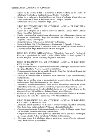 COMENTARIOS A LA NORMA E. 070 ALBAÑILERIA
144
- Efectos de la Esbeltez Sobre la Resistencia a Fuerza Cortante de los Muros de
Albañilería Confinada. A. San Bartolomé, A. Zeballos y A. Muñoz.
- Mejora de la Adherencia Ladrillo-Mortero en Muros Confinados Construídos con
Unidades Sílico-Calcáreas. A. San Bartolomé, U. Deza y G. Quezada.
- Estado de las unidades de albañilería. Ángel Gómez.
LIBRO DE PONENCIAS DEL XII CONGRESO NACIONAL DE INGENIERÍA
CIVIL. HUÁNUCO, 1997:
- Efectos de la tabiquería en el análisis sísmico de edificios. Gerardo Mattos , Daniel
Quiun y Ángel San Bartolomé.
- Estudio experimental de una técnica de reforzamiento para edificaciones existentes con
problemas de columna corta. Ángel San Bartolomé, Maricella Durán, César Rivera,
Alejandro Muñoz y Daniel Quiun.
- Interacción tabique-pórtico. A. San Bartolomé y V. Urdaneta.
- Morteros de larga vida. A. San Bartolomé, J. Carhuamaca, E. Pasquel y D. Quiun.
- Fundamentos para establecer la resistencia sísmica en las edificaciones de albañilería.
Alejandro Muñoz, Ángel San Bartolomé y Carlos Rodríguez.
LIBRO DEL CURSO INTERNACIONAL "Albañilería Estructural", Facultad de
Ciencias e Ingeniería de la Pontificia Universidad Católica del Perú, agosto-2001.
Richard Klingner, Carlos Casabonne y Ángel San Bartolomé.
LIBRO DE PONENCIAS DEL XIII CONGRESO NACIONAL DE INGENIERIA
CIVIL. PUNO, 2001:
- Comportamiento sísmico de especímenes construidos con bloques de concreto vibrado
tipo grapa. Humberto Pehovaz y Ángel San Bartolomé.
- Comportamiento sísmico de los paneles Drywall. Ángel San Bartolomé, Ricardo del
Aguila, Ramzy Kahhat y Daniel Lostaunau.
- Efecto de 5 variables sobre la resistencia de la albañilería. Ángel San Bartolomé y
Mirlene Castro.
- Efectos de los estribos sobre el comportamiento a compresión de las columnas de
confinamiento. Ángel San Bartolomé y Luis Labarta.
- Sensibilidad en la respuesta sísmica de un edificio de albañilería armada por efectos
del modelaje estructural. Ángel San Bartolomé, Alejandro Muñoz y Enrique Lazo.
- Diagnóstico preliminar de la vulnerabilidad sísmica de la vivienda informal en dos
distritos de Lima. Michael Dueñas, Roberto Flores y Marcial Blondet.
- Evaluación de daños y reparación de edificaciones-viviendas ciudad de Chimbote:
Experiencias del sismo del 31 de mayo de 1970. Manuel Hermoza.
LIBRO DE PONENCIAS DEL XIV CONGRESO NACIONAL DE INGENIERIA
CIVIL. IQUITOS, Octubre del 2003:
- Albañilería armada construida con bloques de concreto vibrado. Ángel San Bartolomé,
Pilar Rider, Karla Gutiérrez, Sandro Velásquez y Eduardo Quintanilla.
- Comportamiento sísmico de tabiques reforzados con varillas de fibra de vidrio. Ángel
San Bartolomé, Gustavo Tumialan y Roberto Nanni.
- Comportamiento sísmico de un pórtico de albañilería armada construido con bloques
de concreto vibrado. A. San Bartolomé, A. Muñoz, D. Chumpitazi.
- .Efectos de la edad de la albañilería sobre su resistencia a compresión axial y diagonal.
Ángel San Bartolomé y Álvaro Pérez.
 