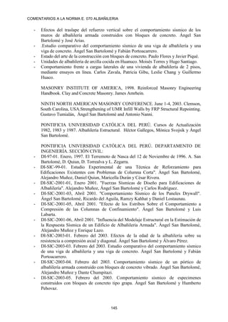 COMENTARIOS A LA NORMA E. 070 ALBAÑILERIA
145
- Efectos del traslape del refuerzo vertical sobre el comportamiento sísmico de los
muros de albañilería armada construidos con bloques de concreto. Ángel San
Bartolomé y José Arias.
- .Estudio comparativo del comportamiento sísmico de una viga de albañilería y una
viga de concreto. Ángel San Bartolomé y Fabián Portoacarrero.
- Estado del arte de la construcción con bloques de concreto. Paulo Flores y Javier Piqué.
- Unidades de albañilería de arcilla cocida en Huanuco. Moisés Torres y Hugo Santiago.
- Comportamiento frente a cargas laterales de una vivienda de albañilería de 2 pisos,
mediante ensayos en línea. Carlos Zavala, Patricia Gibu, Leslie Chang y Guillermo
Huaco.
MASONRY INSTITUTE OF AMERICA, 1998. Reinforced Masonry Engineering
Handbook. Clay and Concrete Masonry. James Amrhein.
NINTH NORTH AMERICAN MASONRY CONFERENCE. June 1-4, 2003. Clemson,
South Carolina, USA.Strengthening of UMR Infill Walls by FRP Structural Repointing.
Gustavo Tumialán, Ángel San Bartolomé and Antonio Nanni.
PONTIFICIA UNIVERSIDAD CATÓLICA DEL PERÚ. Cursos de Actualización
1982, 1983 y 1987. Albañilería Estructural. Héctor Gallegos, Mónica Svojsik y Ángel
San Bartolomé.
PONTIFICIA UNIVERSIDAD CATÓLICA DEL PERÚ. DEPARTAMENTO DE
INGENIERÍA. SECCIÓN CIVIL:
- DI-97-01. Enero, 1997. El Terremoto de Nasca del 12 de Noviembre de 1996. A. San
Bartolomé, D. Quiun, D. Torrealva y L. Zegarra.
- DI-SIC-99-01. Estudio Experimental de una Técnica de Reforzamiento para
Edificaciones Existentes con Problemas de Columna Corta". Ángel San Bartolomé,
Alejandro Muñoz, Daniel Quiun, Maricella Durán y César Rivera.
- DI-SIC-2001-01, Enero 2001. "Fuerzas Sísmicas de Diseño para Edificaciones de
Albañilería". Alejandro Muñoz, Ángel San Bartolomé y Carlos Rodríguez.
- DI-SIC-2001-03, Abril 2001. "Comportamiento Sísmico de los Paneles Drywall".
Ángel San Bartolomé, Ricardo del Aguila, Ramzy Kahhat y Daniel Lostaunau.
- DI-SIC-2001-05, Abril 2001. "Efecto de los Estribos Sobre el Comportamiento a
Compresión de las Columnas de Confinamiento". Ángel San Bartolomé y Luis
Labarta.
- DI-SIC-2001-06, Abril 2001. "Influencia del Modelaje Estructural en la Estimación de
la Respuesta Sísmica de un Edificio de Albañilería Armada". Ángel San Bartolomé,
Alejandro Muñoz y Enrique Lazo.
- DI-SIC-2003-01. Febrero del 2003. Efectos de la edad de la albañilería sobre su
resistencia a compresión axial y diagonal. Ángel San Bartolomé y Álvaro Pérez.
- DI-SIC-2003-03. Febrero del 2003. Estudio comparativo del comportamiento sísmico
de una viga de albañilería y una viga de concreto. Ángel San Bartolomé y Fabián
Portoacarrero.
- DI-SIC-2003-04. Febrero del 2003. Comportamiento sísmico de un pórtico de
albañilería armada construido con bloques de concreto vibrado. Ángel San Bartolomé,
Alejandro Muñoz y Dante Chumpitazi.
- DI-SIC-2003-05. Febrero del 2003. Comportamiento sísmico de especimenes
construidos con bloques de concreto tipo grapa. Ángel San Bartolomé y Humberto
Pehovaz.
 