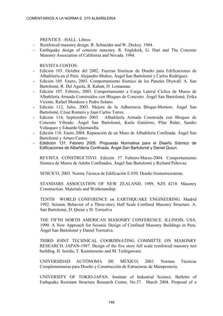 COMENTARIOS A LA NORMA E. 070 ALBAÑILERIA
146
PRENTICE –HALL. Libros:
- Reinforced masonry design. R. Schneider and W. Dickey. 1984.
- Earthquake design of concrete masonry. R. Englekirk, G. Hart and The Concrete
Masonry Association of California and Nevada. 1984.
REVISTA COSTOS:
- Edición 103. Octubre del 2002. Fuerzas Sísmicas de Diseño para Edificaciones de
Albañilería en el Perú. Alejandro Muñoz, Ángel San Bartolomé y Carlos Rodríguez.
- Edición 105. Enero, 2003. Comportamiento Sísmico de los Paneles Drywall. A. San
Bartolomé, R. Del Aguila, R. Kahatt, D. Lostaunau.
- Edición 107. Febrero, 2003. Comportamiento a Carga Lateral Cíclica de Muros de
Albañilería Armada Construidos con Bloques de Concreto. Ángel San Bartolomé, Erika
Vicente, Rafael Mendoza y Pedro Solano.
- Edición 112, Julio, 2003. Mejora de la Adherencia Bloque-Mortero. Ángel San
Bartolomé, César Romero y Juan Carlos Torres.
- Edición 114, Septiembre 2003. Albañilería Armada Construida con Bloques de
Concreto Vibrado. Ángel San Bartolomé, Karla Gutiérrez, Pilar Rider, Sandro
Velásquez y Eduardo Quintanilla.
- Edición 118. Enero 2004. Reparación de un Muro de Albañilería Confinada. Ángel San
Bartolomé y Arturo Castro.
- Edidición 131. Febrero 2005. Propuesta Normativa para el Diseño Sísmico de
Edificaciones de Albañilería Confinada. Ángel San Bartolomé y Daniel Quiun.
REVISTA CONSTRUCTIVO. Edición 37 Febrero-Marzo-2004. Comportamiento
Sísmico de Muros de Adobe Confinados. Ángel San Bartolomé y Richard Pehovaz.
SENCICO, 2003. Norma Técnica de Edificación E.030. Diseño Sismorresistente.
STANDARS ASSOCIATION OF NEW ZEALAND, 1989, NZS 4210. Masonry
Construction. Materials and Workmanship.
TENTH WORLD CONFERENCE on EARTHQUAKE ENGINEERING. Madrid
1992. Seismic Behavior of a Three-story Half Scale Confined Masonry Structure. A.
San Bartolomé, D. Quiun y D. Torrealva
THE FIFTH NORTH AMERICAN MASONRY CONFERENCE. ILLINOIS. USA.
1990. A New Approach for Seismic Design of Confined Masonry Buildings in Peru.
Ángel San Bartolomé y Daniel Torrealva.
THIRD JOINT TECHNICAL COORDINATING COMMITTE ON MASONRY
RESEARCH. JAPAN-1987. Design of the five story full scale reinforced masonry test
building. H. Isoishi, T. Kaminosono and M. Teshigawara.
UNIVERSIDAD AUTÓNOMA DE MÉXICO, 2003. Normas Técnicas
Complementarias para Diseño y Construcción de Estructuras de Mampostería.
UNIVERSITY OF TOKIO-JAPAN. Institute of Industrial Science. Bulletin of
Eathquake Resistant Structure Research Center, No.37. March 2004. Proposal of a
 