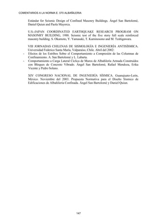 COMENTARIOS A LA NORMA E. 070 ALBAÑILERIA
147
Estándar for Seismic Design of Confined Masonry Buildings. Ángel San Bartolomé,
Daniel Quiun and Paola Mayorca.
U.S.-JAPAN COORDINATED EARTHQUAKE RESEARCH PROGRAM ON
MASONRY BUILDING, 1988. Seismic test of the five story full scale reinforced
masonry building. S. Okamoto, Y. Yamasaki, T. Kaminosono and M. Teshigawara.
VIII JORNADAS CHILENAS DE SISMOLOGÍA E INGENIERÍA ANTISÍSMICA.
Universidad Federico Santa María, Valparaíso, Chile. Abril del 2002:
- Efectos de los Estribos Sobre el Comportamiento a Compresión de las Columnas de
Confinamiento. A. San Bartolomé y L. Labarta.
- Comportamiento a Carga Lateral Cíclica de Muros de Albañilería Armada Construidos
con Bloques de Concreto Vibrado. Ángel San Bartolomé, Rafael Mendoza, Erika
Vicente y Pedro Solano.
XIV CONGRESO NACIONAL DE INGENIERÍA SÍSMICA. Guanajuato-León,
México. Noviembre del 2003. Propuesta Normativa para el Diseño Sísmico de
Edificaciones de Albañilería Confinada. Ángel San Bartolomé y Daniel Quiun.
 