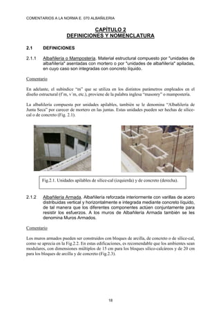 COMENTARIOS A LA NORMA E. 070 ALBAÑILERIA
18
CAPÍTULO 2
DEFINICIONES Y NOMENCLATURA
2.1 DEFINICIONES
2.1.1 Albañilería o Mampostería. Material estructural compuesto por "unidades de
albañilería" asentadas con mortero o por "unidades de albañilería" apiladas,
en cuyo caso son integradas con concreto líquido.
Comentario
En adelante, el subíndice “m” que se utiliza en los distintos parámetros empleados en el
diseño estructural (f´m, v´m, etc.), proviene de la palabra inglesa “masonry” o mampostería.
La albañilería compuesta por unidades apilables, también se le denomina “Albañilería de
Junta Seca” por carecer de mortero en las juntas. Estas unidades pueden ser hechas de sílice-
cal o de concreto (Fig. 2.1).
2.1.2 Albañilería Armada. Albañilería reforzada interiormente con varillas de acero
distribuidas vertical y horizontalmente e integrada mediante concreto líquido,
de tal manera que los diferentes componentes actúen conjuntamente para
resistir los esfuerzos. A los muros de Albañilería Armada también se les
denomina Muros Armados.
Comentario
Los muros armados pueden ser construidos con bloques de arcilla, de concreto o de sílice-cal,
como se aprecia en la Fig.2.2. En estas edificaciones, es recomendable que los ambientes sean
modulares, con dimensiones múltiplos de 15 cm para los bloques sílico-calcáreos y de 20 cm
para los bloques de arcilla y de concreto (Fig.2.3).
Fig.2.1. Unidades apilables de sílice-cal (izquierda) y de concreto (derecha).
 