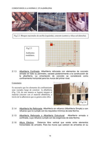 COMENTARIOS A LA NORMA E. 070 ALBAÑILERIA
19
2.1.3 Albañilería Confinada. Albañilería reforzada con elementos de concreto
armado en todo su perímetro, vaciado posteriormente a la construcción de
la albañilería. La cimentación de concreto se considerará como
confinamiento horizontal para los muros del primer nivel.
Comentario
Es necesario que los elementos de confinamiento
sean vaciados luego de construir la albañilería
(Fig. 2.4), de esta manera se logrará integrar el
material concreto con el material albañilería, a
través de la adherencia que se genera entre ellos.
2.1.4 Albañilería No Reforzada. Albañilería sin refuerzo (Albañilería Simple) o con
refuerzo que no cumple con los requisitos mínimos de esta Norma.
2.1.5 Albañilería Reforzada o Albañilería Estructural. Albañilería armada o
confinada, cuyo refuerzo cumple con las exigencias de esta Norma.
2.1.6 Altura Efectiva. Distancia libre vertical que existe entre elementos
horizontales de arriostre. Para los muros que carecen de arriostres en su
Fig.2.2. Bloques nacionales de arcilla (izquierda), concreto (centro) y sílice-cal (derecha).
Fig.2.3
Ambientes
modulares.
Fig.2.4
 
