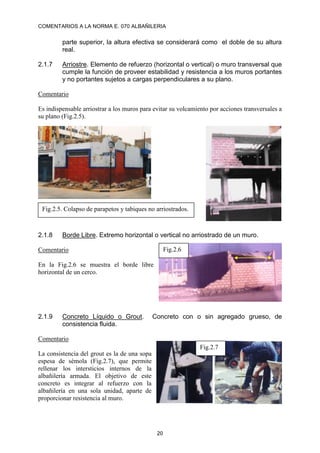 COMENTARIOS A LA NORMA E. 070 ALBAÑILERIA
20
parte superior, la altura efectiva se considerará como el doble de su altura
real.
2.1.7 Arriostre. Elemento de refuerzo (horizontal o vertical) o muro transversal que
cumple la función de proveer estabilidad y resistencia a los muros portantes
y no portantes sujetos a cargas perpendiculares a su plano.
Comentario
Es indispensable arriostrar a los muros para evitar su volcamiento por acciones transversales a
su plano (Fig.2.5).
2.1.8 Borde Libre. Extremo horizontal o vertical no arriostrado de un muro.
Comentario
En la Fig.2.6 se muestra el borde libre
horizontal de un cerco.
2.1.9 Concreto Líquido o Grout. Concreto con o sin agregado grueso, de
consistencia fluida.
Comentario
La consistencia del grout es la de una sopa
espesa de sémola (Fig.2.7), que permite
rellenar los intersticios internos de la
albañilería armada. El objetivo de este
concreto es integrar al refuerzo con la
albañilería en una sola unidad, aparte de
proporcionar resistencia al muro.
Fig.2.5. Colapso de parapetos y tabiques no arriostrados.
Fig.2.6
Fig.2.7
 
