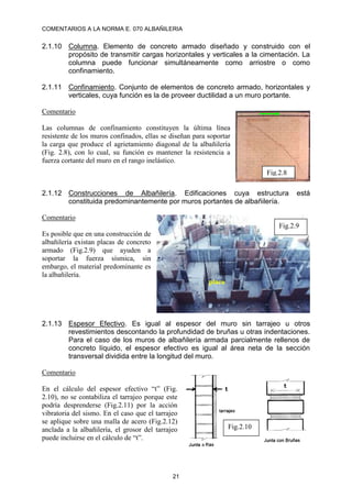 COMENTARIOS A LA NORMA E. 070 ALBAÑILERIA
21
2.1.10 Columna. Elemento de concreto armado diseñado y construido con el
propósito de transmitir cargas horizontales y verticales a la cimentación. La
columna puede funcionar simultáneamente como arriostre o como
confinamiento.
2.1.11 Confinamiento. Conjunto de elementos de concreto armado, horizontales y
verticales, cuya función es la de proveer ductilidad a un muro portante.
Comentario
Las columnas de confinamiento constituyen la última línea
resistente de los muros confinados, ellas se diseñan para soportar
la carga que produce el agrietamiento diagonal de la albañilería
(Fig. 2.8), con lo cual, su función es mantener la resistencia a
fuerza cortante del muro en el rango inelástico.
2.1.12 Construcciones de Albañilería. Edificaciones cuya estructura está
constituida predominantemente por muros portantes de albañilería.
Comentario
Es posible que en una construcción de
albañilería existan placas de concreto
armado (Fig.2.9) que ayuden a
soportar la fuerza sísmica, sin
embargo, el material predominante es
la albañilería.
2.1.13 Espesor Efectivo. Es igual al espesor del muro sin tarrajeo u otros
revestimientos descontando la profundidad de bruñas u otras indentaciones.
Para el caso de los muros de albañilería armada parcialmente rellenos de
concreto líquido, el espesor efectivo es igual al área neta de la sección
transversal dividida entre la longitud del muro.
Comentario
En el cálculo del espesor efectivo “t” (Fig.
2.10), no se contabiliza el tarrajeo porque este
podría desprenderse (Fig.2.11) por la acción
vibratoria del sismo. En el caso que el tarrajeo
se aplique sobre una malla de acero (Fig.2.12)
anclada a la albañilería, el grosor del tarrajeo
puede incluirse en el cálculo de “t”.
Fig.2.8
Fig.2.9
placa
Fig.2.10
 