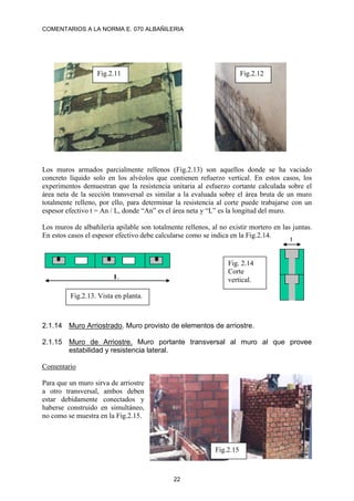 COMENTARIOS A LA NORMA E. 070 ALBAÑILERIA
22
Los muros armados parcialmente rellenos (Fig.2.13) son aquellos donde se ha vaciado
concreto líquido solo en los alvéolos que contienen refuerzo vertical. En estos casos, los
experimentos demuestran que la resistencia unitaria al esfuerzo cortante calculada sobre el
área neta de la sección transversal es similar a la evaluada sobre el área bruta de un muro
totalmente relleno, por ello, para determinar la resistencia al corte puede trabajarse con un
espesor efectivo t = An / L, donde “An” es el área neta y “L” es la longitud del muro.
Los muros de albañilería apilable son totalmente rellenos, al no existir mortero en las juntas.
En estos casos el espesor efectivo debe calcularse como se indica en la Fig.2.14.
2.1.14 Muro Arriostrado. Muro provisto de elementos de arriostre.
2.1.15 Muro de Arriostre. Muro portante transversal al muro al que provee
estabilidad y resistencia lateral.
Comentario
Para que un muro sirva de arriostre
a otro transversal, ambos deben
estar debidamente conectados y
haberse construido en simultáneo,
no como se muestra en la Fig.2.15.
Fig.2.11 Fig.2.12
L
t
Fig.2.13. Vista en planta.
Fig. 2.14
Corte
vertical.
Fig.2.15
 