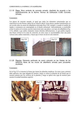 COMENTARIOS A LA NORMA E. 070 ALBAÑILERIA
24
2.1.19 Placa. Muro portante de concreto armado, diseñado de acuerdo a las
especificaciones de la Norma Técnica de Edificación E.060 Concreto
Armado.
Comentario
Las placas de concreto armado, al igual que todos los elementos estructurales que se
especifican en esta Norma, deben llevar refuerzo dúctil. Estas placas, pueden transformarse en
sus niveles altos en muros de albañilería reforzada (Fig.2.20), siempre y cuando el cambio de
rigidez y resistencia sea contemplado en el diseño estructural. Adicionalmente, es preferible
evitar la unión en la misma sección transversal entre una placa y un muro de albañilería (Fig.
2.21), debido a que ambos elementos tienen distintas deformaciones, lo que podría originar
una fisura vertical en la zona de conexión; en estos casos es recomendable crear una junta
vertical entre ambos materiales, o hacer que el muro sea de un solo material.
2.1.20 Plancha. Elemento perforado de acero colocado en las hiladas de los
extremos libres de los muros de albañilería armada para proveerles
ductilidad.
Comentario
En la Fig.2.22 se muestra la forma que tienen las planchas metálicas. En estos casos, primero
debe aplicarse una capa delgada de mortero, luego se coloca la plancha de tal forma que el
mortero penetre por los orificios de la plancha y luego se aplica otra capa de mortero para
asentar la unidad inmediata superior.
Fig.2.20 Fig.2.21
placa
placa
Fig.2.22
 