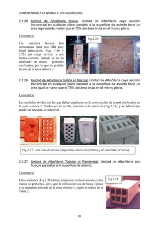COMENTARIOS A LA NORMA E. 070 ALBAÑILERIA
26
2.1.25 Unidad de Albañilería Hueca. Unidad de Albañilería cuya sección
transversal en cualquier plano paralelo a la superficie de asiento tiene un
área equivalente menor que el 70% del área bruta en el mismo plano.
Comentario
Las unidades huecas han
demostrado tener una falla muy
frágil (trituración, Figs. 1.10 y
2.26) por carga vertical y por
fuerza cortante, cuando se les ha
empleado en muros portantes
confinados, por lo que se prohíbe
su uso en la zona sísmica 3.
2.1.26 Unidad de Albañilería Sólida (o Maciza) Unidad de Albañilería cuya sección
transversal en cualquier plano paralelo a la superficie de asiento tiene un
área igual o mayor que el 70% del área bruta en el mismo plano.
Comentario
Las unidades sólidas son las que deben emplearse en la construcción de muros confinados en
la zona sísmica 3. Pueden ser de arcilla, concreto o de sílice-cal (Fig.2.27), y su fabricación
puede ser artesanal o industrial.
2.1.27 Unidad de Albañilería Tubular (o Pandereta). Unidad de Albañilería con
huecos paralelos a la superficie de asiento.
Comentario
Estas unidades (Fig.2.28) deben emplearse exclusivamente en los
muros no portantes, salvo que la edificación sea de hasta 2 pisos
y se encuentre ubicada en la zona sísmica 1, según se indica en la
Tabla 2.
Fig.2.26
Fig.2.27. Ladrillos de arcilla (izquierda), sílice-cal (centro) y de concreto (derecha).
Fig.2.28
 