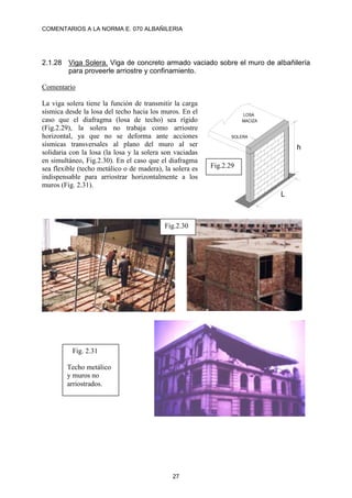 COMENTARIOS A LA NORMA E. 070 ALBAÑILERIA
27
2.1.28 Viga Solera. Viga de concreto armado vaciado sobre el muro de albañilería
para proveerle arriostre y confinamiento.
Comentario
La viga solera tiene la función de transmitir la carga
sísmica desde la losa del techo hacia los muros. En el
caso que el diafragma (losa de techo) sea rígido
(Fig.2.29), la solera no trabaja como arriostre
horizontal, ya que no se deforma ante acciones
sísmicas transversales al plano del muro al ser
solidaria con la losa (la losa y la solera son vaciadas
en simultáneo, Fig.2.30). En el caso que el diafragma
sea flexible (techo metálico o de madera), la solera es
indispensable para arriostrar horizontalmente a los
muros (Fig. 2.31).
LOSA
MACIZA
SOLERA
h
L
Fig.2.29
Fig. 2.31
Techo metálico
y muros no
arriostrados.
Fig.2.30
 