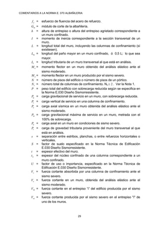 COMENTARIOS A LA NORMA E. 070 ALBAÑILERIA
29
y
f = esfuerzo de fluencia del acero de refuerzo.
m
G = módulo de corte de la albañilería.
h = altura de entrepiso o altura del entrepiso agrietado correspondiente a
un muro confinado.
I = momento de inercia correspondiente a la sección transversal de un
muro.
L = longitud total del muro, incluyendo las columnas de confinamiento (sí
existiesen).
m
L = longitud del paño mayor en un muro confinado, ó 0,5 L; lo que sea
mayor.
t
L = longitud tributaria de un muro transversal al que está en análisis.
e
M = momento flector en un muro obtenido del análisis elástico ante el
sismo moderado.
u
M = momento flector en un muro producido por el sismo severo.
N = número de pisos del edificio o número de pisos de un pórtico.
c
N = número total de columnas de confinamiento. Nc 2
 . Ver la Nota 1.
P = peso total del edificio con sobrecarga reducida según se especifica en
la Norma E.030 Diseño Sismorresistente.
g
P = carga gravitacional de servicio en un muro, con sobrecarga reducida.
c
P = carga vertical de servicio en una columna de confinamiento.
e
P = carga axial sísmica en un muro obtenida del análisis elástico ante el
sismo moderado.
m
P = carga gravitacional máxima de servicio en un muro, metrada con el
100% de sobrecarga.
u
P = carga axial en un muro en condiciones de sismo severo.
t
P = carga de gravedad tributaria proveniente del muro transversal al que
está en análisis.
s = separación entre estribos, planchas, o entre refuerzos horizontales o
verticales.
S = factor de suelo especificado en la Norma Técnica de Edificación
E.030 Diseño Sismorresistente.
t = espesor efectivo del muro.
n
t = espesor del núcleo confinado de una columna correspondiente a un
muro confinado.
U = factor de uso o importancia, especificado en la Norma Técnica de
Edificación E.030 Diseño Sismorresistente.
c
V = fuerza cortante absorbida por una columna de confinamiento ante el
sismo severo.
e
V = fuerza cortante en un muro, obtenida del análisis elástico ante el
sismo moderado.
Ei
V = fuerza cortante en el entrepiso “i” del edificio producida por el sismo
severo.
ui
V = fuerza cortante producida por el sismo severo en el entrepiso "i" de
uno de los muros.
 