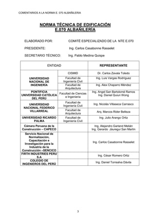 COMENTARIOS A LA NORMA E. 070 ALBAÑILERIA
3
NORMA TÉCNICA DE EDIFICACIÓN
E.070 ALBAÑILERÍA
ELABORADO POR: COMITÉ ESPECIALIZADO DE LA NTE E.070
PRESIDENTE: Ing. Carlos Casabonne Rasselet
SECRETARIO TÉCNICO: Ing. Pablo Medina Quispe
ENTIDAD REPRESENTANTE
UNIVERSIDAD
NACIONAL DE
INGENIERÍA
CISMID Dr. Carlos Zavala Toledo
Facultad de
Ingeniería Civil
Ing. Luis Vargas Rodríguez
Facultad de
Arquitectura
Ing. Alex Chaparro Méndez
PONTIFICIA
UNIVERSIDAD CATÓLICA
DEL PERÚ
Facultad de Ciencias
e Ingeniería
Ing. Angel San Bartolomé Ramos
Ing. Daniel Quiun Wong
UNIVERSIDAD
NACIONAL FEDERICO
VILLARREAL
Facultad de
Ingeniería Civil
Ing. Nicolás Villaseca Carrasco
Facultad de
Arquitectura
Arq. Marcos Rider Belleza
UNIVERSIDAD RICARDO
PALMA
Facultad de
Ingeniería Civil
Ing. Julio Arango Ortiz
Cámara Peruana de la
Construcción – CAPECO
Ing. Alejandro Garland Melián
Ing. Gerardo Jáuregui San Martín
Servicio Nacional de
Normalización,
Capacitación e
Investigación para la
Industria de la
Construcción –SENCICO
Ing. Carlos Casabonne Rasselet
FIRTH INDUSTRIES PERU
S.A
Ing. César Romero Ortiz
COLEGIO DE
INGENIEROS DEL PERÚ
Ing. Daniel Torrealva Dávila
 