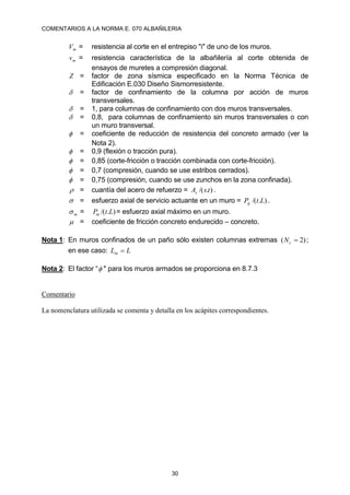COMENTARIOS A LA NORMA E. 070 ALBAÑILERIA
30
m
V = resistencia al corte en el entrepiso "i" de uno de los muros.
´
m
v = resistencia característica de la albañilería al corte obtenida de
ensayos de muretes a compresión diagonal.
Z = factor de zona sísmica especificado en la Norma Técnica de
Edificación E.030 Diseño Sismorresistente.
 = factor de confinamiento de la columna por acción de muros
transversales.
 = 1, para columnas de confinamiento con dos muros transversales.
 = 0,8, para columnas de confinamiento sin muros transversales o con
un muro transversal.
 = coeficiente de reducción de resistencia del concreto armado (ver la
Nota 2).
 = 0,9 (flexión o tracción pura).
 = 0,85 (corte-fricción o tracción combinada con corte-fricción).
 = 0,7 (compresión, cuando se use estribos cerrados).
 = 0,75 (compresión, cuando se use zunchos en la zona confinada).
 = cuantía del acero de refuerzo = )
.
/( t
s
As .
 = esfuerzo axial de servicio actuante en un muro = )
.
/( L
t
Pg .
m
 = )
.
/( L
t
Pm = esfuerzo axial máximo en un muro.
 = coeficiente de fricción concreto endurecido – concreto.
Nota 1: En muros confinados de un paño sólo existen columnas extremas )
2
( 
c
N ;
en ese caso: L
Lm 
Nota 2: El factor “ " para los muros armados se proporciona en 8.7.3
Comentario
La nomenclatura utilizada se comenta y detalla en los acápites correspondientes.
 
