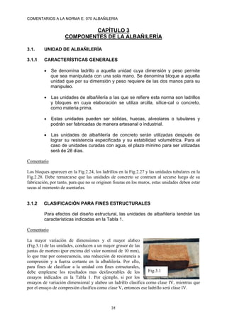 COMENTARIOS A LA NORMA E. 070 ALBAÑILERIA
31
CAPÍTULO 3
COMPONENTES DE LA ALBAÑILERÍA
3.1. UNIDAD DE ALBAÑILERÍA
3.1.1 CARACTERÍSTICAS GENERALES
 Se denomina ladrillo a aquella unidad cuya dimensión y peso permite
que sea manipulada con una sola mano. Se denomina bloque a aquella
unidad que por su dimensión y peso requiere de las dos manos para su
manipuleo.
 Las unidades de albañilería a las que se refiere esta norma son ladrillos
y bloques en cuya elaboración se utiliza arcilla, sílice-cal o concreto,
como materia prima.
 Estas unidades pueden ser sólidas, huecas, alveolares o tubulares y
podrán ser fabricadas de manera artesanal o industrial.
 Las unidades de albañilería de concreto serán utilizadas después de
lograr su resistencia especificada y su estabilidad volumétrica. Para el
caso de unidades curadas con agua, el plazo mínimo para ser utilizadas
será de 28 días.
Comentario
Los bloques aparecen en la Fig.2.24, los ladrillos en la Fig.2.27 y las unidades tubulares en la
Fig.2.28. Debe remarcarse que las unidades de concreto se contraen al secarse luego de su
fabricación, por tanto, para que no se originen fisuras en los muros, estas unidades deben estar
secas al momento de asentarlas.
3.1.2 CLASIFICACIÓN PARA FINES ESTRUCTURALES
Para efectos del diseño estructural, las unidades de albañilería tendrán las
características indicadas en la Tabla 1.
Comentario
La mayor variación de dimensiones y el mayor alabeo
(Fig.3.1) de las unidades, conducen a un mayor grosor de las
juntas de mortero (por encima del valor nominal de 10 mm),
lo que trae por consecuencia, una reducción de resistencia a
compresión y a fuerza cortante en la albañilería. Por ello,
para fines de clasificar a la unidad con fines estructurales,
debe emplearse los resultados mas desfavorables de los
ensayos indicados en la Tabla 1. Por ejemplo, si por los
ensayos de variación dimensional y alabeo un ladrillo clasifica como clase IV, mientras que
por el ensayo de compresión clasifica como clase V, entonces ese ladrillo será clase IV.
Fig.3.1
 