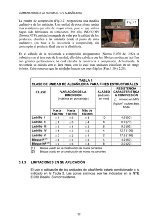 COMENTARIOS A LA NORMA E. 070 ALBAÑILERIA
32
La prueba de compresión (Fig.3.2) proporciona una medida
cualitativa de las unidades. Una unidad de poca altura tendrá
más resistencia que otra de mayor altura, pese a que ambas
hayan sido fabricados en simultáneo. Por ello, INDECOPI
(Norma NTP), entidad encargada de velar por la calidad de los
productos, clasifica a las unidades desde el punto de vista
cualitativo (en base a la resistencia a compresión), sin
contemplar el producto final que es la albañilería.
En el cálculo de la resistencia a compresión antiguamente (Norma E.070 de 1982) se
trabajaba con el área neta de la unidad, ello daba cabida a que las fábricas produzcan ladrillos
con grandes perforaciones, lo cual elevaba la resistencia a compresión. Actualmente, la
resistencia se calcula con el área bruta, con lo cual esas unidades clasifican en un rango
inferior. Cabe remarcar que las unidades huecas son muy frágiles (Figs.1.10 y 2.26).
TABLA 1
CLASE DE UNIDAD DE ALBAÑILERIA PARA FINES ESTRUCTURALES
CLASE VARIACIÓN DE LA
DIMENSION
(máxima en porcentaje)
ALABEO
(máximo
en mm)
RESISTENCIA
CARACTERÍSTICA
A COMPRESIÓN
´
b
f mínimo en MPa
(kg/cm2
) sobre área
bruta
Hasta
100 mm
Hasta
150 mm
Más de
150 mm
Ladrillo I  8  6  4 10 4,9 (50)
Ladrillo II  7  6  4 8 6,9 (70)
Ladrillo III  5  4  3 6 9,3 (95)
Ladrillo IV  4  3  2 4 12,7 (130)
Ladrillo V  3  2  1 2 17,6 (180)
Bloque P (1)
 4  3  2 4 4,9 (50)
Bloque NP (2)
 7  6  4 8 2,0 (20)
(1) Bloque usado en la construcción de muros portantes
(2) Bloque usado en la construcción de muros no portantes
3.1.3 LIMITACIONES EN SU APLICACIÓN
El uso o aplicación de las unidades de albañilería estará condicionado a lo
indicado en la Tabla 2. Las zonas sísmicas son las indicadas en la NTE
E.030 Diseño Sismorresistente.
Fig.3.2
 
