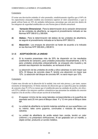 COMENTARIOS A LA NORMA E. 070 ALBAÑILERIA
34
Comentario
El restar una desviación estándar al valor promedio, estadísticamente significa que el 84% de
los especímenes ensayados tendrán una resistencia superior al valor característico, o que se
puede utilizar hasta un 16% de unidades defectuosas, porcentaje que está previsto dentro de
los márgenes de seguridad establecidos en esta Norma para el diseño estructural.
c) Variación Dimensional.- Para la determinación de la variación dimensional
de las unidades de albañilería, se seguirá el procedimiento indicado en las
Normas NTP 399.613 y 399.604.
d) Alabeo.- Para la determinación del alabeo de las unidades de albañilería,
se seguirá el procedimiento indicada en la Norma NTP 399.613.
e) Absorción.- Los ensayos de absorción se harán de acuerdo a lo indicado
en las Normas NTP 399.604 y 399.l613.
3.1.5 ACEPTACIÓN DE LA UNIDAD
a) Si la muestra presentase más de 20% de dispersión en los resultados
(coeficiente de variación), para unidades producidas industrialmente, o 40 %
para unidades producidas artesanalmente, se ensayará otra muestra y de
persistir esa dispersión de resultados, se rechazará el lote.
b) La absorción de las unidades de arcilla y sílico calcáreas no será mayor que
22%. El bloque de concreto clase P, tendrá una absorción no mayor que
12%. La absorción del bloque de concreto NP, no será mayor que 15%.
Comentario
Cuánto mas elevada sea la absorción de la unidad, ésta será más porosa y, por tanto, menos
resistente al intemperismo. El límite máximo de absorción que se especifica para las unidades
de concreto clase P (12%) es menor que el establecido para las unidades de arcilla o de sílice-
cal (22%), debido a los mayores cambios volumétricos que presentan las unidades de concreto
respecto a las de arcilla o sílice-cal por acción de la humedad.
c) El espesor mínimo de las caras laterales correspondientes a la superficie de
asentado será 25 mm para el Bloque clase P y 12 mm para el Bloque clase
NP.
d) La unidad de albañilería no tendrá materias extrañas en sus superficies o en
su interior, tales como guijarros, conchuelas o nódulos de naturaleza
calcárea.
e) La unidad de albañilería de arcilla estará bien cocida, tendrá un color
uniforme y no presentará vitrificaciones. Al ser golpeada con un martillo, u
objeto similar, producirá un sonido metálico.
 