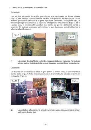 COMENTARIOS A LA NORMA E. 070 ALBAÑILERIA
35
Comentario
Los ladrillos artesanales de arcilla, generalmente son coccionados en hornos abiertos
(Fig.3.3), esto da lugar a que los ladrillos ubicadas en la parte alta del horno salgan crudos,
mientras que aquellos ubicados en la parte baja salgan vitrificados. En el primer caso, es
necesario proteger a los muros de la acción del intemperismo tarrajeándolos (Fig.3.4). En el
segundo caso, es recomendable desechar esos ladrillo ya que la vitrificación impide la
absorción del material cementante del mortero, lo que disminuyen considerablemente la
adherencia ladrillo-mortero.
f) La unidad de albañilería no tendrá resquebrajaduras, fracturas, hendiduras
grietas u otros defectos similares que degraden su durabilidad o resistencia.
Comentario
Las fracturas de las unidades se deben en gran parte a la manera como se les transporta en
nuestro medio (Fig.3.5). Cabe destacar que en países desarrollados, las unidades se expenden
en paquetes (Fig.3.6).
g) La unidad de albañilería no tendrá manchas o vetas blanquecinas de origen
salitroso o de otro tipo.
Fig.3.3
Fig.3.4
Fig.3.5 Fig.3.6
 