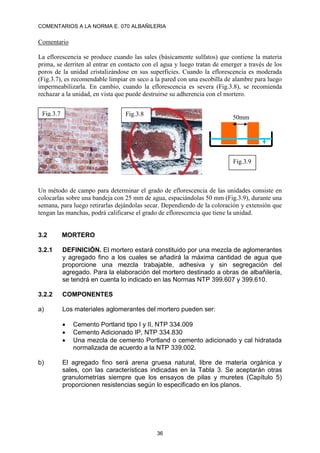 COMENTARIOS A LA NORMA E. 070 ALBAÑILERIA
36
Comentario
La eflorescencia se produce cuando las sales (básicamente sulfatos) que contiene la materia
prima, se derriten al entrar en contacto con el agua y luego tratan de emerger a través de los
poros de la unidad cristalizándose en sus superficies. Cuando la eflorescencia es moderada
(Fig.3.7), es recomendable limpiar en seco a la pared con una escobilla de alambre para luego
impermeabilizarla. En cambio, cuando la eflorescencia es severa (Fig.3.8), se recomienda
rechazar a la unidad, en vista que puede destruirse su adherencia con el mortero.
Un método de campo para determinar el grado de eflorescencia de las unidades consiste en
colocarlas sobre una bandeja con 25 mm de agua, espaciándolas 50 mm (Fig.3.9), durante una
semana, para luego retirarlas dejándolas secar. Dependiendo de la coloración y extensión que
tengan las manchas, podrá calificarse el grado de eflorescencia que tiene la unidad.
3.2 MORTERO
3.2.1 DEFINICIÓN. El mortero estará constituido por una mezcla de aglomerantes
y agregado fino a los cuales se añadirá la máxima cantidad de agua que
proporcione una mezcla trabajable, adhesiva y sin segregación del
agregado. Para la elaboración del mortero destinado a obras de albañilería,
se tendrá en cuenta lo indicado en las Normas NTP 399.607 y 399.610.
3.2.2 COMPONENTES
a) Los materiales aglomerantes del mortero pueden ser:
 Cemento Portland tipo I y II, NTP 334.009
 Cemento Adicionado IP, NTP 334.830
 Una mezcla de cemento Portland o cemento adicionado y cal hidratada
normalizada de acuerdo a la NTP 339.002.
b) El agregado fino será arena gruesa natural, libre de materia orgánica y
sales, con las características indicadas en la Tabla 3. Se aceptarán otras
granulometrías siempre que los ensayos de pilas y muretes (Capítulo 5)
proporcionen resistencias según lo especificado en los planos.
Fig.3.7 Fig.3.8
Fig.3.9
50mm
 