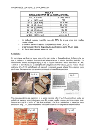 COMENTARIOS A LA NORMA E. 070 ALBAÑILERIA
37
TABLA 3
GRANULOMETRÍA DE LA ARENA GRUESA
MALLA ASTM % QUE PASA
N 4 (4,75 mm) 100
N 8 (2,36 mm) 95 a 100
N 16 (1,18 mm) 70 a 100
N 30 (0,60 mm) 40 a 75
N 50 (0,30 mm) 10 a 35
N 100 (0,15 mm) 2 a 15
N 200 (0,075 mm) Menos de 2
 No deberá quedar retenido más del 50% de arena entre dos mallas
consecutivas.
 El módulo de fineza estará comprendido entre 1,6 y 2,5.
 El porcentaje máximo de partículas quebradizas será: 1% en peso.
 No deberá emplearse arena de mar.
Comentario
Es importante que la arena tenga poco polvo para evitar el fraguado rápido de la mezcla, ya
que al endurecer el mortero disminuiría su adherencia con la unidad inmediata superior. En
caso la arena tuviese mucho polvo (Fig.3.10), se sugiere tamizarla a través de la malla No
200.
También es importante que la arena presente una granulometría variada, ya que cuando esta es
uniforme (Fig.3.11), difícilmente el material cementante podrá rellenar los espacios entre
partículas, formándose un mortero poco resistente contra el intemperismo.
Una manera práctica de reconocer si la arena presenta sales (Fig.312), consiste en agitar un
puñado de arena en un recipiente con agua. De notarse mucha espuma, será conveniente lavar
la arena a través de la malla No
200. Por otro lado, a fin de no contaminar la arena con otros
materiales (Fig.3.13), es recomendable almacenarlos en tolvas temporales independientes.
Fig.3.10
Fig.3.11
Fig.3.12 Fig.3.13
 