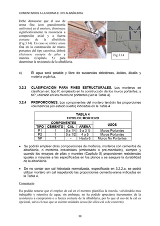 COMENTARIOS A LA NORMA E. 070 ALBAÑILERIA
38
Debe destacarse que el uso de
arena fina (con granulometría
uniforme) en el mortero, disminuye
significativamente la resistencia a
compresión axial y a fuerza
cortante de la albañilería
(Fig.3.14). En caso se utilice arena
fina en la construcción de muros
portantes del tipo caravista, deberá
efectuarse ensayos de pilas y
muretes (Capítulo 5) para
determinar la resistencia de la albañilería.
c) El agua será potable y libre de sustancias deletéreas, ácidos, álcalis y
materia orgánica.
3.2.3 CLASIFICACIÓN PARA FINES ESTRUCTURALES. Los morteros se
clasifican en: tipo P, empleado en la construcción de los muros portantes; y
NP, utilizado en los muros no portantes (ver la Tabla 4).
3.2.4 PROPORCIONES. Los componentes del mortero tendrán las proporciones
volumétricas (en estado suelto) indicadas en la Tabla 4
TABLA 4
TIPOS DE MORTERO
COMPONENTES
USOS
TIPO CEMENTO CAL ARENA
P1 1 0 a 1/4 3 a 3 ½ Muros Portantes
P2 1 0 a 1/2 4 a 5 Muros Portantes
NP 1 - Hasta 6 Muros No Portantes
 Se podrán emplear otras composiciones de morteros, morteros con cementos de
albañilería, o morteros industriales (embolsado o pre-mezclado), siempre y
cuando los ensayos de pilas y muretes (Capítulo 5) proporcionen resistencias
iguales o mayores a las especificadas en los planos y se asegure la durabilidad
de la albañilería.
 De no contar con cal hidratada normalizada, especificada en 3.2.2.a, se podrá
utilizar mortero sin cal respetando las proporciones cemento-arena indicadas en
la Tabla 4.
Comentario
Ha podido notarse que el empleo de cal en el mortero plastifica la mezcla, volviéndola mas
trabajable y retentiva de agua; sin embargo, no ha podido apreciarse incrementos de la
resistencia a compresión o a fuerza cortante de la albañilería, por lo que el uso de la cal es
opcional, salvo el caso que se asiente unidades secas (de sílice-cal o de concreto).
Fig.3.14
 