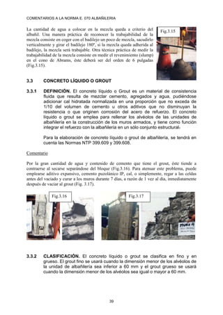 COMENTARIOS A LA NORMA E. 070 ALBAÑILERIA
39
La cantidad de agua a colocar en la mezcla queda a criterio del
albañil. Una manera práctica de reconocer la trabajabilidad de la
mezcla consiste en coger con el badilejo un poco de mezcla, sacudirlo
verticalmente y girar el badilejo 180º, si la mezcla queda adherida al
badilejo, la mezcla será trabajable. Otra técnica práctica de medir la
trabajabilidad de la mezcla consiste en medir el revenimiento (slump)
en el cono de Abrams, éste deberá ser del orden de 6 pulgadas
(Fig.3.15).
3.3 CONCRETO LÍQUIDO O GROUT
3.3.1 DEFINICIÓN. El concreto líquido o Grout es un material de consistencia
fluida que resulta de mezclar cemento, agregados y agua, pudiéndose
adicionar cal hidratada normalizada en una proporción que no exceda de
1/10 del volumen de cemento u otros aditivos que no disminuyan la
resistencia o que originen corrosión del acero de refuerzo. El concreto
líquido o grout se emplea para rellenar los alvéolos de las unidades de
albañilería en la construcción de los muros armados, y tiene como función
integrar el refuerzo con la albañilería en un sólo conjunto estructural.
Para la elaboración de concreto líquido o grout de albañilería, se tendrá en
cuenta las Normas NTP 399.609 y 399.608.
Comentario
Por la gran cantidad de agua y contenido de cemento que tiene el grout, éste tiende a
contraerse al secarse separándose del bloque (Fig.3.16). Para atenuar este problema, puede
emplearse aditivo expansivo, cemento puzolánico IP, cal, o simplemente, regar a las celdas
antes del vaciado y curar a los muros durante 7 días, a razón de 1 vez al día, inmediatamente
después de vaciar al grout (Fig. 3.17).
3.3.2 CLASIFICACIÓN. El concreto líquido o grout se clasifica en fino y en
grueso. El grout fino se usará cuando la dimensión menor de los alvéolos de
la unidad de albañilería sea inferior a 60 mm y el grout grueso se usará
cuando la dimensión menor de los alvéolos sea igual o mayor a 60 mm.
Fig.3.15
Fig.3.17
Fig.3.16
 