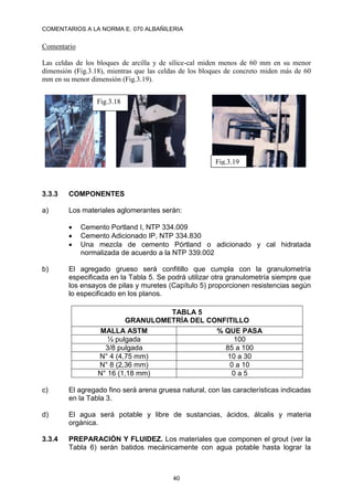 COMENTARIOS A LA NORMA E. 070 ALBAÑILERIA
40
Comentario
Las celdas de los bloques de arcilla y de sílice-cal miden menos de 60 mm en su menor
dimensión (Fig.3.18), mientras que las celdas de los bloques de concreto miden más de 60
mm en su menor dimensión (Fig.3.19).
3.3.3 COMPONENTES
a) Los materiales aglomerantes serán:
 Cemento Portland I, NTP 334.009
 Cemento Adicionado IP, NTP 334.830
 Una mezcla de cemento Pórtland o adicionado y cal hidratada
normalizada de acuerdo a la NTP 339.002
b) El agregado grueso será confitillo que cumpla con la granulometría
especificada en la Tabla 5. Se podrá utilizar otra granulometría siempre que
los ensayos de pilas y muretes (Capítulo 5) proporcionen resistencias según
lo especificado en los planos.
TABLA 5
GRANULOMETRÍA DEL CONFITILLO
MALLA ASTM % QUE PASA
½ pulgada 100
3/8 pulgada 85 a 100
N° 4 (4,75 mm) 10 a 30
N° 8 (2,36 mm) 0 a 10
N° 16 (1,18 mm) 0 a 5
c) El agregado fino será arena gruesa natural, con las características indicadas
en la Tabla 3.
d) El agua será potable y libre de sustancias, ácidos, álcalis y materia
orgánica.
3.3.4 PREPARACIÓN Y FLUIDEZ. Los materiales que componen el grout (ver la
Tabla 6) serán batidos mecánicamente con agua potable hasta lograr la
Fig.3.18
Fig.3.19
 