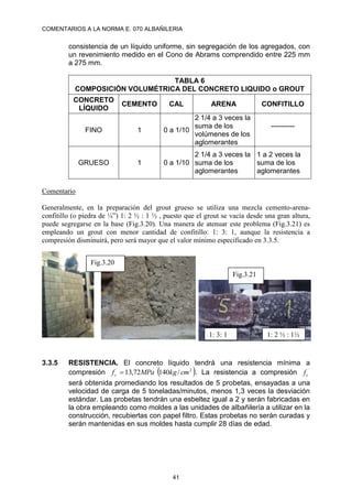 COMENTARIOS A LA NORMA E. 070 ALBAÑILERIA
41
consistencia de un líquido uniforme, sin segregación de los agregados, con
un revenimiento medido en el Cono de Abrams comprendido entre 225 mm
a 275 mm.
TABLA 6
COMPOSICIÓN VOLUMÉTRICA DEL CONCRETO LIQUIDO o GROUT
CONCRETO
LÍQUIDO
CEMENTO CAL ARENA CONFITILLO
FINO 1 0 a 1/10
2 1/4 a 3 veces la
suma de los
volúmenes de los
aglomerantes
----------
GRUESO 1 0 a 1/10
2 1/4 a 3 veces la
suma de los
aglomerantes
1 a 2 veces la
suma de los
aglomerantes
Comentario
Generalmente, en la preparación del grout grueso se utiliza una mezcla cemento-arena-
confitillo (o piedra de ¼”) 1: 2 ½ : 1 ½ , puesto que el grout se vacía desde una gran altura,
puede segregarse en la base (Fig.3.20). Una manera de atenuar este problema (Fig.3.21) es
empleando un grout con menor cantidad de confitillo: 1: 3: 1, aunque la resistencia a
compresión disminuirá, pero será mayor que el valor mínimo especificado en 3.3.5.
3.3.5 RESISTENCIA. El concreto líquido tendrá una resistencia mínima a
compresión  
2
´
/
140
72
,
13 cm
kg
MPa
fc  . La resistencia a compresión ´
c
f
será obtenida promediando los resultados de 5 probetas, ensayadas a una
velocidad de carga de 5 toneladas/minutos, menos 1,3 veces la desviación
estándar. Las probetas tendrán una esbeltez igual a 2 y serán fabricadas en
la obra empleando como moldes a las unidades de albañilería a utilizar en la
construcción, recubiertas con papel filtro. Estas probetas no serán curadas y
serán mantenidas en sus moldes hasta cumplir 28 días de edad.
1: 3: 1 1: 2 ½ : 1½
Fig.3.20
Fig.3.21
 