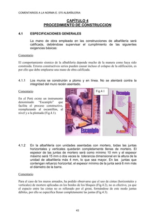 COMENTARIOS A LA NORMA E. 070 ALBAÑILERIA
43
CAPÍTULO 4
PROCEDIMIENTO DE CONSTRUCCION
4.1 ESPECIFICACIONES GENERALES
La mano de obra empleada en las construcciones de albañilería será
calificada, debiéndose supervisar el cumplimiento de las siguientes
exigencias básicas:
Comentario
El comportamiento sísmico de la albañilería depende mucho de la manera como haya sido
construida. Errores constructivos serios pueden causar incluso el colapso de la edificación, es
por ello que debe emplearse una mano de obra calificada.
4.1.1 Los muros se construirán a plomo y en línea. No se atentará contra la
integridad del muro recién asentado.
Comentario
En el Perú existe un instrumento
denominado “Escaniplo” que
facilita el proceso constructivo,
reemplazando al escantillón, al
nivel y a la plomada (Fig.4.1).
4.1.2 En la albañilería con unidades asentadas con mortero, todas las juntas
horizontales y verticales quedarán completamente llenas de mortero. El
espesor de las juntas de mortero será como mínimo 10 mm y el espesor
máximo será 15 mm o dos veces la tolerancia dimensional en la altura de la
unidad de albañilería más 4 mm, lo que sea mayor. En las juntas que
contengan refuerzo horizontal, el espesor mínimo de la junta será 6 mm más
el diámetro de la barra.
Comentario
Para el caso de los muros armados, ha podido observarse que el uso de cintas (horizontales y
verticales) de mortero aplicadas en los bordes de los bloques (Fig.4.2), no es efectivo, ya que
el espacio entre las cintas no es rellenado por el grout, formándose de este modo juntas
débiles, por ello se especifica llenar completamente las juntas (Fig.4.3).
Fig.4.1
 