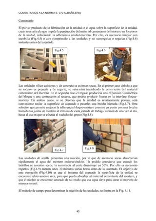 COMENTARIOS A LA NORMA E. 070 ALBAÑILERIA
45
Comentario
El polvo, producto de la fabricación de la unidad, o el agua sobre la superficie de la unidad,
crean una película que impide la penetración del material cementante del mortero en los poros
de la unidad, reduciendo la adherencia unidad-mortero. Por ello, es necesario limpiar con
escobilla (Fig.4.5) o aire comprimido a las unidades y no sumergirlas o regarlas (Fig.4.6)
instantes antes del asentado.
Las unidades sílico-calcáreas y de concreto se asientan secas. En el primer caso debido a que
su succión es pequeña y de regarse, se saturarían impidiendo la penetración del material
cementante del mortero. En el segundo caso el regado produciría una expansión volumétrica
del bloque y una contracción al secarse, que podría producir fisuras en la interfase bloque-
mortero. En ambos casos, si se observa que la unidad es relativamente porosa, será
conveniente rociar la superficie de asentado o pasarles una brocha húmeda (Fig.4.7). Otra
solución que permite mejorar la adherencia bloque-mortero consiste en pintar con una brocha
húmeda las juntas de mortero al término de cada jornada de trabajo, a razón de una vez al día,
hasta el día en que se efectúa el vaciado del grout (Fig.4.8).
Las unidades de arcilla presentan alta succión, por lo que de asentarse secas absorberían
rápidamente el agua del mortero endureciéndolo. Ha podido apreciarse que cuando los
ladrillos se asientan secos, la resistencia al corte disminuye en 50%. Por ello es necesario
regarlos (Fig.4.9) durante unos 30 minutos varias horas antes de su asentado. El objetivo de
esta operación (Fig.4.10) es que al instante del asentado la superficie de la unidad se
encuentre relativamente seca, para que pueda absorber al material cementante del mortero, y
que el núcleo se encuentre saturado de tal modo que esa agua sirva para curar al mortero de
manera natural.
El método de campo para determinar la succión de las unidades, se ilustra en la Fig. 4.11.
Fig.4.5 Fig.4.6
Fig.4.7
Fig.4.8
 