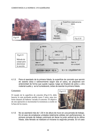 COMENTARIOS A LA NORMA E. 070 ALBAÑILERIA
46
4.1.5 Para el asentado de la primera hilada, la superficie de concreto que servirá
de asiento (losa o sobrecimiento según sea el caso), se preparará con
anterioridad de forma que quede rugosa; luego se limpiará de polvo u otro
material suelto y se la humedecerá, antes de asentar la primera hilada.
Comentario
El rayado de la superficie de concreto (Fig.4.12), debe
hacerse lo más profundo posible (unos 5 mm), unas tres
horas después de haberse vaciado el concreto. El objetivo
de esta operación es incrementar la resistencia a cizalle en
la base de los muros.
4.1.6 No se asentará más de 1,30 m de altura de muro en una jornada de trabajo.
En el caso de emplearse unidades totalmente sólidas (sin perforaciones), la
primera jornada de trabajo culminará sin llenar la junta vertical de la última
hilada, este llenado se realizará al iniciarse la segunda jornada. En el caso
Fig.4.9
Fig.4.10
Fig.4.11
Método de
campo para
determinar
la succión.
Fig.4.12
 
