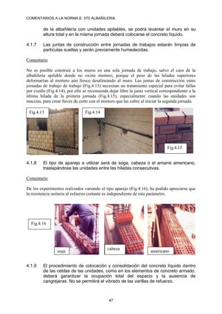 COMENTARIOS A LA NORMA E. 070 ALBAÑILERIA
47
de la albañilería con unidades apilables, se podrá levantar el muro en su
altura total y en la misma jornada deberá colocarse el concreto líquido.
4.1.7 Las juntas de construcción entre jornadas de trabajos estarán limpias de
partículas sueltas y serán previamente humedecidas.
Comentario
No es posible construir a los muros en una sola jornada de trabajo, salvo el caso de la
albañilería apilable donde no existe mortero, porque el peso de las hiladas superiores
deformarían al mortero aún fresco desalineando al muro. Las juntas de construcción entre
jornadas de trabajo de trabajo (Fig.4.13) necesitan un tratamiento especial para evitar fallas
por cizalle (Fig.4.14), por ello se recomienda dejar libre la junta vertical correspondiente a la
última hilada de la primera jornada (Fig.4.15), especialmente cuando las unidades son
macizas, para crear llaves de corte con el mortero que las cubre al iniciar la segunda jornada.
4.1.8 El tipo de aparejo a utilizar será de soga, cabeza o el amarre americano,
traslapándose las unidades entre las hiladas consecutivas.
Comentario
De los experimentos realizados variando el tipo aparejo (Fig.4.16), ha podido apreciarse que
la resistencia unitaria al esfuerzo cortante es independiente de este parámetro.
4.1.9 El procedimiento de colocación y consolidación del concreto líquido dentro
de las celdas de las unidades, como en los elementos de concreto armado,
deberá garantizar la ocupación total del espacio y la ausencia de
cangrejeras. No se permitirá el vibrado de las varillas de refuerzo.
Fig.4.14
Fig.4.13
Fig.4.15
Fig.4.16
soga
cabeza
americano
 