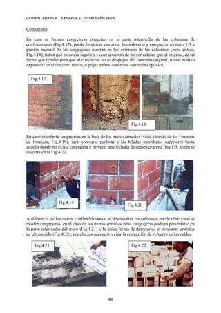 COMENTARIOS A LA NORMA E. 070 ALBAÑILERIA
48
Comentario
En caso se formen cangrejeras pequeñas en la parte intermedia de las columnas de
confinamiento (Fig.4.17), puede limpiarse esa zona, humedecerla y compactar mortero 1:3 a
presión manual. Si las cangrejeras ocurren en los extremos de las columnas (zona crítica,
Fig.4.18), habrá que picar esa región y vaciar concreto de mayor calidad que el original, de tal
forme que rebalse para que al contraerse no se despegue del concreto original, o usar aditivo
expansivo en el concreto nuevo, o pegar ambos concretos con resina epóxica.
En caso se detecte cangrejeras en la base de los muros armados (vista a través de las ventanas
de limpieza, Fig.4.19), será necesario perforar a las hiladas inmediatas superiores hasta
aquella donde no exista cangrejera e inyectar una lechada de cemento-arena fina 1:3, según se
muestra en la Fig.4.20.
A diferencia de los muros confinados donde al desencofrar las columnas puede observarse si
existen cangrejeras, en el caso de los muros armados estas cangrejeras podrían presentarse en
la parte intermedia del muro (Fig.4.21) y la única forma de detectarlas es mediante aparatos
de ultrasonido (Fig.4.22), por ello, es necesario evitar la congestión de refuerzo en las celdas.
Fig.4.17
Fig.4.18
Fig.4.19
Fig.4.20
Fig.4.21 Fig.4.22
 