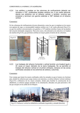 COMENTARIOS A LA NORMA E. 070 ALBAÑILERIA
51
4.2.4 Los estribos a emplear en las columnas de confinamiento deberán ser
cerrados a 135o
, pudiéndose emplear estribos con ¾ de vuelta adicional,
atando sus extremos con el refuerzo vertical, o también, zunchos que
empiecen y terminen con gancho estándar a 180o
doblado en el refuerzo
vertical.
Comentario
En las columnas de confinamiento de poca dimensión, como las que se emplean en los muros
con aparejo de soga, es recomendable emplear estribos con ¾ de vuelta adicional (Fig.4.31),
ya que los estribos convencionales con ganchos a 135º podrían estorbar el paso de las piedras
del concreto formando cangrejeras. Para estos casos, otra alternativa de solución es el empleo
de zunchos (Fig.4.32), que permiten confinar en mayor grado al núcleo de las columnas.
4.2.5 Los traslapes del refuerzo horizontal o vertical tendrán una longitud igual a
45 veces el mayor diámetro de la barra traslapada. No se permitirá el
traslape del refuerzo vertical en el primer entrepiso, tampoco en las zonas
confinadas ubicadas en los extremos de soleras y columnas.
Comentario
Una ventaja que tienen los muros confinados sobre los armados es que al menos en el primer
piso, donde los esfuerzos por carga sísmica son máximos, se utiliza refuerzo vertical continuo
(Fig.4.33) a diferencia de los muros armados, donde para facilitar la construcción de la
albañilería, se utilizan espigas ancladas en la cimentación, ubicadas con gran precisión a fin
de que encajen en las celdas de los bloques.
Fig.4.32
Fig.4.31
Fig.4.33. Refuerzo vertical en albañilería confinada (izquierda) y armada (derecha).
 