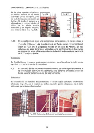COMENTARIOS A LA NORMA E. 070 ALBAÑILERIA
52
En los pisos superiores al primero,
el refuerzo vertical de los muros
confinados puede traslaparse, pero
no en la forma como se muestra en
la Fig.4.34, donde el traslape se a
efectuado en el extremo inferior, al
100% en la misma sección
transversal y en pequeña longitud,
sino como se indica en la Fig.4.35.
4.2.6 El concreto deberá tener una resistencia a compresión )
( ´
c
f mayor o igual a
 
2
/
175
15
,
17 cm
kg
MPa . La mezcla deberá ser fluida, con un revenimiento del
orden de 12,7 cm (5 pulgadas) medida en el cono de Abrams. En las
columnas de poca dimensión, utilizadas como confinamiento de los muros
en aparejo de soga, el tamaño máximo de la piedra chancada no excederá
de 1,27 cm (½ pulgada).
Comentario
La finalidad de que el concreto tenga gran revenimiento, y que el tamaño de la piedra no sea
excesivo, es evitar la formación de cangrejeras.
4.2.7 El concreto de las columnas de confinamiento se vaciará posteriormente a
la construcción del muro de albañilería; este concreto empezará desde el
borde superior del cimiento, no del sobrecimiento.
Comentario
Es necesario que los elementos de confinamiento se vacíen después de haberse construido la
albañilería (Fig.4.36), con el objetivo que ambos materiales queden integrados a través de la
adherencia que se desarrolla entre ellos.
Fig.4.34
h /3
h /3
h /3
Fig.4.35
Fig.4.36. Secuencias de la construcción de las columnas.
 