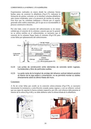 COMENTARIOS A LA NORMA E. 070 ALBAÑILERIA
53
Experimentos realizados en muros donde las columnas fueron
hechas antes de construir la albañilería (Fig.4.37), indicaron la
formación de grietas verticales en la interfase columna-albañilería
ante sismos moderados, pese a la presencia de mechas de anclaje.
Esto hizo que las columnas trabajasen a flexión por el espacio
generado entre ambos materiales, por lo que no es recomendable el
proceso constructivo descrito.
Por otro lado, como el concreto del sobrecimiento es de menor
calidad que el concreto de la columna y puesto que por lo general
no se utiliza estribos en el sobrecimiento, es necesario que el
concreto de la columna llegue hasta el cimiento (Fig.4.38) para
evitar fallas por aplastamiento del sobrecimiento.
4.2.8 Las juntas de construcción entre elementos de concreto serán rugosas,
humedecidas y libre de partículas sueltas.
4.2.9 La parte recta de la longitud de anclaje del refuerzo vertical deberá penetrar
al interior de la viga solera o cimentación; no se permitirá montar su doblez
directamente sobre la última hilada del muro.
Comentario
A fin de evitar fallas por cizalle en la conexión solera-columna (Fig.4.39), es necesario
incrementar la resistencia a corte-fricción creando juntas rugosas y con un refuerzo vertical
que sea capaz de soportar la fuerza cortante respectiva, por ello, este refuerzo debe penetrar al
interior de la solera (Fig.4.40) y no debe doblarse sobre la última hilada de la albañilería.
Fig.4.37
Fig.4.38
Fig.4.39 Fig.4.40
 