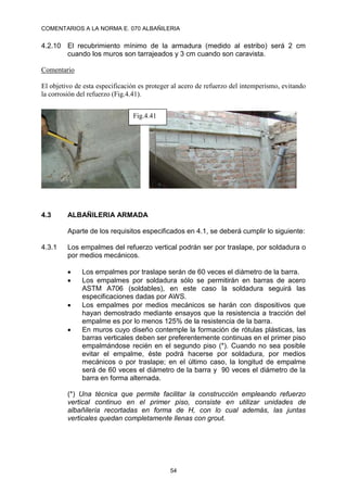 COMENTARIOS A LA NORMA E. 070 ALBAÑILERIA
54
4.2.10 El recubrimiento mínimo de la armadura (medido al estribo) será 2 cm
cuando los muros son tarrajeados y 3 cm cuando son caravista.
Comentario
El objetivo de esta especificación es proteger al acero de refuerzo del intemperismo, evitando
la corrosión del refuerzo (Fig.4.41).
4.3 ALBAÑILERIA ARMADA
Aparte de los requisitos especificados en 4.1, se deberá cumplir lo siguiente:
4.3.1 Los empalmes del refuerzo vertical podrán ser por traslape, por soldadura o
por medios mecánicos.
 Los empalmes por traslape serán de 60 veces el diámetro de la barra.
 Los empalmes por soldadura sólo se permitirán en barras de acero
ASTM A706 (soldables), en este caso la soldadura seguirá las
especificaciones dadas por AWS.
 Los empalmes por medios mecánicos se harán con dispositivos que
hayan demostrado mediante ensayos que la resistencia a tracción del
empalme es por lo menos 125% de la resistencia de la barra.
 En muros cuyo diseño contemple la formación de rótulas plásticas, las
barras verticales deben ser preferentemente continuas en el primer piso
empalmándose recién en el segundo piso (*). Cuando no sea posible
evitar el empalme, éste podrá hacerse por soldadura, por medios
mecánicos o por traslape; en el último caso, la longitud de empalme
será de 60 veces el diámetro de la barra y 90 veces el diámetro de la
barra en forma alternada.
(*) Una técnica que permite facilitar la construcción empleando refuerzo
vertical continuo en el primer piso, consiste en utilizar unidades de
albañilería recortadas en forma de H, con lo cual además, las juntas
verticales quedan completamente llenas con grout.
Fig.4.41
 