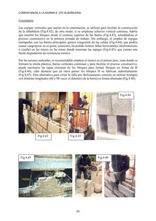 COMENTARIOS A LA NORMA E. 070 ALBAÑILERIA
55
Comentario
Las espigas verticales que anclan en la cimentación, se utilizan para facilitar la construcción
de la albañilería (Fig.4.42), de otro modo, si se emplease refuerzo vertical continuo, habría
que insertar los bloques desde el extremo superior de las barras (Fig.4.43), retardándose el
proceso constructivo en la primera jornada de trabajo. Sin embargo, el empleo de espigas
traslapadas con las barras principales genera congestión de las celdas (Fig.4.44), que podría
causar cangrejeras en el grout; asimismo, ha podido notarse fallas horizontales (deslizamiento
o cizalle) en los muros en las zonas donde terminan las espigas (Fig.4.45), que causan una
fuerte degradación de resistencia sísmica.
Por las razones indicadas, es recomendable emplear al menos en el primer piso, zona donde se
formará la rótula plástica, barras verticales continuas y para facilitar el proceso constructivo,
puede recortarse las tapas extremas de los bloques para formar bloques en forma de H
(Fig.4.46), cabe destacar que en otros países los bloques H se fabrican industrialmente
(Fig.4.47). Otra alternativa para evitar la falla por deslizamiento consiste en utilizar traslapes
con distintas longitudes (60 y 90 veces el diámetro de la barra) en forma alternada (Fig.4.48).
Fig.4.42 Fig.4.43
Fig.4.44
espiga
Fig.4.45 Fig.4.46
 