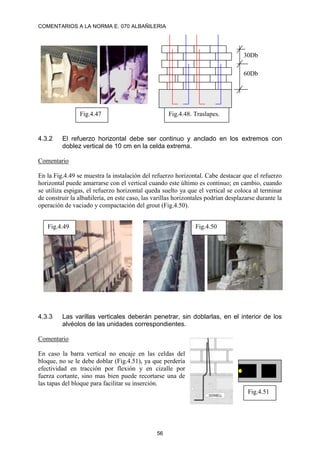 COMENTARIOS A LA NORMA E. 070 ALBAÑILERIA
56
4.3.2 El refuerzo horizontal debe ser continuo y anclado en los extremos con
doblez vertical de 10 cm en la celda extrema.
Comentario
En la Fig.4.49 se muestra la instalación del refuerzo horizontal. Cabe destacar que el refuerzo
horizontal puede amarrarse con el vertical cuando este último es continuo; en cambio, cuando
se utiliza espigas, el refuerzo horizontal queda suelto ya que el vertical se coloca al terminar
de construir la albañilería, en este caso, las varillas horizontales podrían desplazarse durante la
operación de vaciado y compactación del grout (Fig.4.50).
4.3.3 Las varillas verticales deberán penetrar, sin doblarlas, en el interior de los
alvéolos de las unidades correspondientes.
Comentario
En caso la barra vertical no encaje en las celdas del
bloque, no se le debe doblar (Fig.4.51), ya que perdería
efectividad en tracción por flexión y en cizalle por
fuerza cortante, sino mas bien puede recortarse una de
las tapas del bloque para facilitar su inserción.
Fig.4.51
Fig.4.47 Fig.4.48. Traslapes.
60Db
30Db
Fig.4.49 Fig.4.50
 