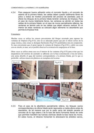 COMENTARIOS A LA NORMA E. 070 ALBAÑILERIA
57
4.3.4 Para asegurar buena adhesión entre el concreto líquido y el concreto de
asiento de la primera hilada, las celdas deben quedar totalmente libres de
polvo o restos de mortero proveniente del proceso de asentado; para el
efecto los bloques de la primera hilada tendrán ventanas de limpieza. Para
el caso de muros totalmente llenos, las ventanas se abrirán en todas las
celdas de la primera hilada; en el caso de muros parcialmente rellenos, las
ventanas se abrirán solo en las celdas que alojen refuerzo vertical. En el
interior de estas ventanas se colocará algún elemento no absorbente que
permita la limpieza final.
Comentario
Muchas veces se utiliza los retazos provenientes del bloque recortado para taponar las
ventanas de limpieza (Fig.4.52), esto no es adecuado puesto que por el efecto cíclico de la
carga sísmica, estas zonas se destapan fácilmente (Fig.4.53) perdiéndose área de compresión.
Es mas conveniente que el grout tapone la ventana de limpieza (Fig.4.54) y cubrir esa zona
con un zócalo; es mas, así es posible observar la existencia de cangrejeras en la base.
Otras veces se utiliza arena seca en el interior de las ventanas (Fig.4.55) para evitar que los
desperdicios del mortero de asentado se adhieran con la base (cimentación o losa de techo),
esta arena absorbe el agua del mortero correspondiente a la primera hilada, por lo que es
preferible utilizar retazos de plásticos en reemplazo de la arena.
4.3.5 Para el caso de la albañilería parcialmente rellena, los bloques vacíos
correspondientes a la última hilada serán taponados a media altura antes de
asentarlos, de tal manera que por la parte vacía del alvéolo penetre el
concreto de la viga solera o de la losa del techo formando llaves de corte
que permitan transferir las fuerzas sísmicas desde la losa hacia los muros.
En estos muros, el refuerzo horizontal no atravesará los alvéolos vacíos,
Fig.4.52 Fig.4.53
Fig.4.54
Fig.4.55
 