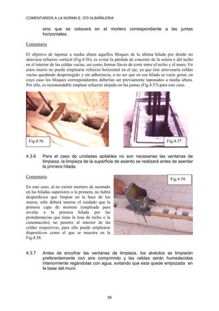 COMENTARIOS A LA NORMA E. 070 ALBAÑILERIA
58
sino que se colocará en el mortero correspondiente a las juntas
horizontales.
Comentario
El objetivo de taponar a media altura aquellos bloques de la última hilada por donde no
atraviesa refuerzo vertical (Fig.4.56), es evitar la pérdida de concreto de la solera o del techo
en el interior de las celdas vacías, así como formar llaves de corte entre el techo y el muro. En
estos muros no puede emplearse refuerzo horizontal en el eje, ya que éste atravesaría celdas
vacías quedando desprotegido y sin adherencia, a no ser que en esa hilada se vacíe grout, en
cuyo caso los bloques correspondientes deberían ser previamente taponados a media altura.
Por ello, es recomendable emplear refuerzo alojado en las juntas (Fig.4.57) para este caso.
4.3.6 Para el caso de unidades apilables no son necesarias las ventanas de
limpieza; la limpieza de la superficie de asiento se realizará antes de asentar
la primera hilada.
Comentario
En este caso, al no existir mortero de asentado
en las hiladas superiores a la primera, no habrá
desperdicios que limpiar en la base de los
muros, sólo deberá tenerse el cuidado que la
primera capa de mortero (empleada para
nivelar a la primera hilada por las
protuberancias que tiene la losa de techo o la
cimentación), no penetre al interior de las
celdas respectivas, para ello puede emplearse
dispositivos como el que se muestra en la
Fig.4.58.
4.3.7 Antes de encofrar las ventanas de limpieza, los alvéolos se limpiarán
preferentemente con aire comprimido y las celdas serán humedecidas
interiormente regándolas con agua, evitando que esta quede empozada en
la base del muro.
Fig.4.56 Fig.4.57
Fig.4.58
 