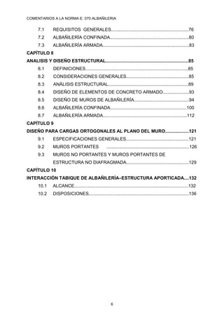 COMENTARIOS A LA NORMA E. 070 ALBAÑILERIA
6
7.1 REQUISITOS GENERALES..............................................................76
7.2 ALBAÑILERÍA CONFINADA...............................................................80
7.3 ALBAÑILERÍA ARMADA.....................................................................83
CAPÍTULO 8
ANALISIS Y DISEÑO ESTRUCTURAL..................................................................85
8.1 DEFINICIONES..................................................................................85
8.2 CONSIDERACIONES GENERALES..................................................85
8.3 ANÁLISIS ESTRUCTURAL................................................................89
8.4 DISEÑO DE ELEMENTOS DE CONCRETO ARMADO.....................93
8.5 DISEÑO DE MUROS DE ALBAÑILERÍA............................................94
8.6 ALBAÑILERÍA CONFINADA.............................................................100
8.7 ALBAÑILERÍA ARMADA...................................................................112
CAPÍTULO 9
DISEÑO PARA CARGAS ORTOGONALES AL PLANO DEL MURO...................121
9.1 ESPECIFICACIONES GENERALES..................................................121
9.2 MUROS PORTANTES ..................................................................126
9.3 MUROS NO PORTANTES Y MUROS PORTANTES DE
ESTRUCTURA NO DIAFRAGMADA..................................................129
CAPÍTULO 10
INTERACCIÓN TABIQUE DE ALBAÑILERÍA–ESTRUCTURA APORTICADA....132
10.1 ALCANCE...........................................................................................132
10.2 DISPOSICIONES................................................................................136
 