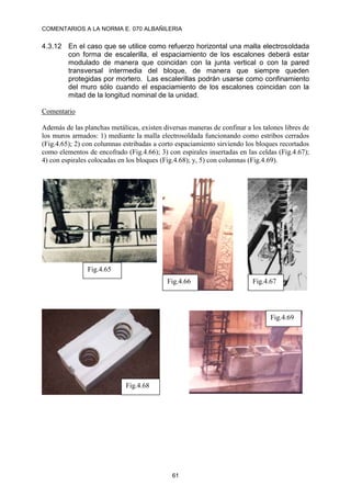 COMENTARIOS A LA NORMA E. 070 ALBAÑILERIA
61
4.3.12 En el caso que se utilice como refuerzo horizontal una malla electrosoldada
con forma de escalerilla, el espaciamiento de los escalones deberá estar
modulado de manera que coincidan con la junta vertical o con la pared
transversal intermedia del bloque, de manera que siempre queden
protegidas por mortero. Las escalerillas podrán usarse como confinamiento
del muro sólo cuando el espaciamiento de los escalones coincidan con la
mitad de la longitud nominal de la unidad.
Comentario
Además de las planchas metálicas, existen diversas maneras de confinar a los talones libres de
los muros armados: 1) mediante la malla electrosoldada funcionando como estribos cerrados
(Fig.4.65); 2) con columnas estribadas a corto espaciamiento sirviendo los bloques recortados
como elementos de encofrado (Fig.4.66); 3) con espirales insertadas en las celdas (Fig.4.67);
4) con espirales colocadas en los bloques (Fig.4.68); y, 5) con columnas (Fig.4.69).
Fig.4.65
Fig.4.66 Fig.4.67
Fig.4.68
Fig.4.69
 