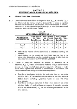 COMENTARIOS A LA NORMA E. 070 ALBAÑILERIA
62
CAPÍTULO 5
RESISTENCIA DE PRISMAS DE ALBAÑILERÍA
5.1 ESPECIFICACIONES GENERALES
5.1.1 La resistencia de la albañilería a compresión axial )
( ´
m
f y a corte )
( ´
m
v
se determinará de manera empírica (recurriendo a tablas o registros
históricos de resistencia de las unidades) o mediante ensayos de prismas,
de acuerdo a la importancia de la edificación y a la zona sísmica donde se
encuentre, según se indica en la Tabla 7.
TABLA 7
MÉTODOS PARA DETERMINAR
´
m
f y ´
m
v
RESISTENCIA
CARACTERÍSTICA
EDIFICIOS DE
1 A 2 PISOS
EDIFICIOS DE
3 A 5 PISOS
EDIFICIOS DE
MAS DE 5 PISOS
Zona Sísmica Zona Sísmica Zona Sísmica
3 2 1 3 2 1 3 2 1
)
( ´
m
f A A A B B A B B B
)
( ´
m
v A A A B A A B B A
A: Obtenida de manera empírica conociendo la calidad del ladrillo y del
mortero.
B: Determinadas de los ensayos de compresión axial de pilas y de
compresión diagonal de muretes mediante ensayos de laboratorio de
acuerdo a lo indicado en las NTP 399.605 y 399.621
5.1.2 Cuando se construyan conjuntos de edificios, la resistencia de la
albañilería
´
m
f y ´
m
v deberá comprobarse mediante ensayos de laboratorio
previos a la obra y durante la obra. Los ensayos previos a la obra se harán
sobre cinco especimenes. Durante la construcción la resistencia será
comprobada mediante ensayos con los criterios siguientes:
a) Cuando se construyan conjuntos de hasta dos pisos en las zonas
sísmicas 3 y 2,
´
m
f será verificado con ensayos de tres pilas por cada
500 m2
de área techada y ´
m
v con tres muretes por cada 1000 m2
de
área techada.
b) Cuando se construyan conjuntos de tres o más pisos en las zonas
sísmicas 3 y 2,
´
m
f será verificado con ensayos de tres pilas por cada
500 m2
de área techada y ´
m
v con tres muretes por cada 500 m2
de
área techada.
 