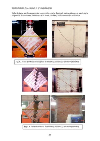 COMENTARIOS A LA NORMA E. 070 ALBAÑILERIA
66
Cabe destacar que los ensayos de compresión axial y diagonal, indican además, a través de la
dispersión de resultados, la calidad de la mano de obra y de los materiales utilizados.
Fig.5.3. Falla por tracción diagonal en murete (izquierda) y en muro (derecha).
Fig.5.4. Falla escalonada en murete (izquierda) y en muro (derecha).
 